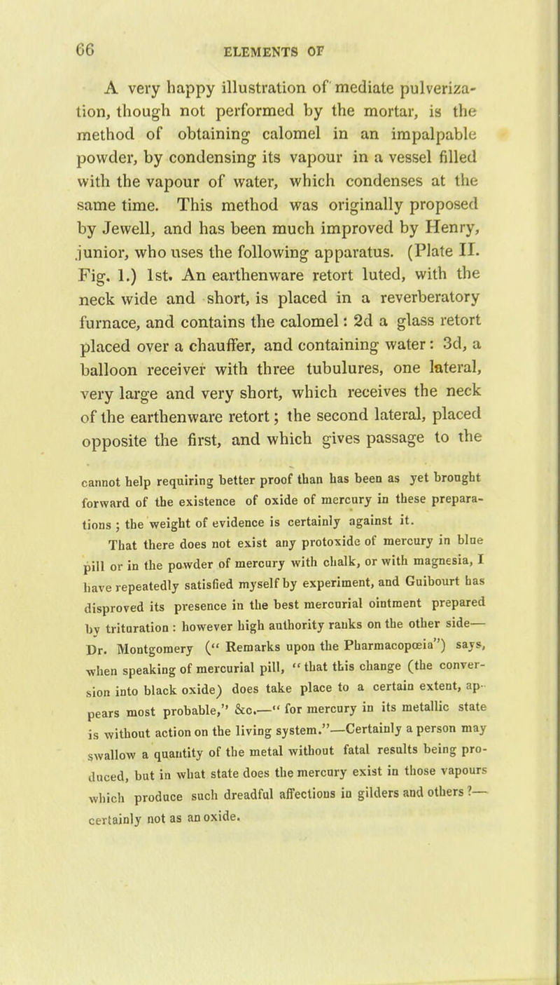 A very happy illustration of mediate pulveriza- tion, though not performed by the mortar, is the method of obtaining calomel in an impalpable powder, by condensing its vapour in a vessel filled with the vapour of water, which condenses at the same time. This method was originally proposed by Jewell, and has been much improved by Henry, junior, who uses the following apparatus. (Plate II. Fig. 1.) 1st. An earthenware retort luted, with the neck wide and short, is placed in a reverberatory furnace, and contains the calomel: 2d a glass retort placed over a chauffer, and containing water: 3d, a balloon receiver with three tubulures, one lateral, very large and very short, which receives the neck of the earthenware retort; the second lateral, placed opposite the first, and which gives passage to the cannot help requiring better proof than has been as yet brought forward of the existence of oxide of mercury in these prepara- tions ; the weight of evidence is certainly against it. That there does not exist any protoxide of mercury in blue pill or in the powder of mercury with chalk, or with magnesia, I have repeatedly satisfied myself by experiment, and Guibourt has disproved its presence in the best mercurial ointment prepared bv trituration : however high authority ranks on the other side— Dr. Montgomery ( Remarks upon the Pharmacopoeia) says, when speaking of mercurial pill, that this change (the conver- sion into black oxide) does take place to a certain extent, ap- pears most probable, &c— for mercury in its metallic state is without action on the living system.—Certainly a person may swallow a quantity of the metal without fatal results being pro- duced, but in what state does the mercury exist in those vapours which produce such dreadful affections in gilders and others ?— certainly not as an oxide.