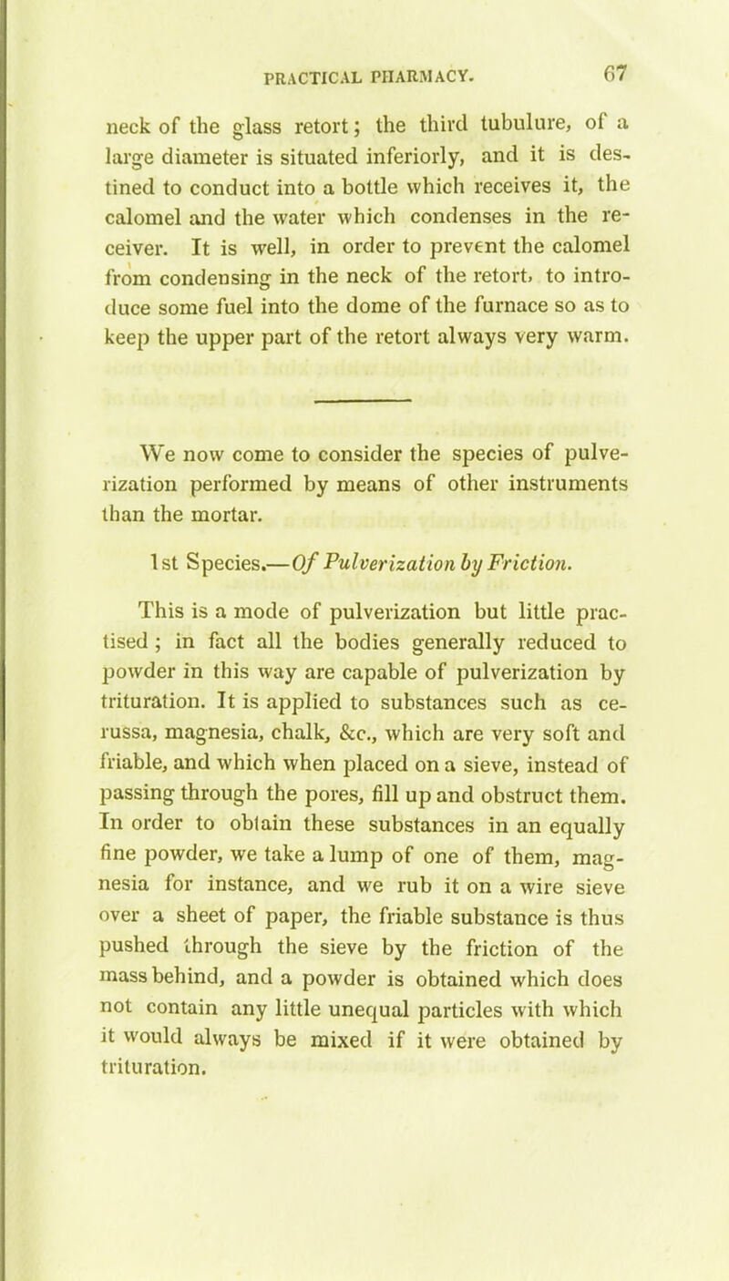 neck of the glass retort; the third tubulure, of a large diameter is situated inferiorly, and it is des- tined to conduct into a bottle which receives it, the calomel and the water which condenses in the re- ceiver. It is well, in order to prevent the calomel from condensing in the neck of the retort, to intro- duce some fuel into the dome of the furnace so as to keep the upper part of the retort always very warm. We now come to consider the species of pulve- rization performed by means of other instruments than the mortar. 1st Species.—Of Pulverization by Friction. This is a mode of pulverization but little prac- tised ; in fact all the bodies generally reduced to powder in this way are capable of pulverization by trituration. It is applied to substances such as ce- russa, magnesia, chalk, &c, which are very soft and friable, and which when placed on a sieve, instead of passing through the pores, fill up and obstruct them. In order to oblain these substances in an equally fine powder, we take a lump of one of them, mag- nesia for instance, and we rub it on a wire sieve over a sheet of paper, the friable substance is thus pushed through the sieve by the friction of the mass behind, and a powder is obtained which does not contain any little unequal particles with which it would always be mixed if it were obtained by trituration.