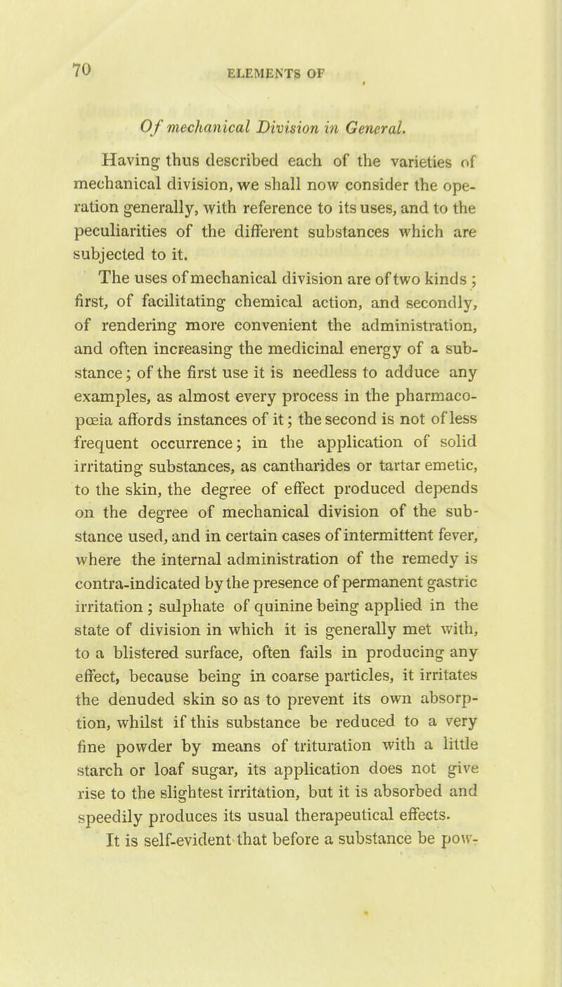 Of mechanical Division in General. Having thus described each of the varieties of mechanical division, we shall now consider the ope- ration generally, with reference to its uses, and to the peculiarities of the different substances which are subjected to it. The uses of mechanical division are of two kinds ; first, of facilitating chemical action, and secondly, of rendering more convenient the administration, and often increasing the medicinal energy of a sub- stance ; of the first use it is needless to adduce any examples, as almost every process in the pharmaco- poeia affords instances of it; the second is not of less frequent occurrence; in the application of solid irritating substances, as cantharides or tartar emetic, to the skin, the degree of effect produced depends on the degree of mechanical division of the sub- stance used, and in certain cases of intermittent fever, where the internal administration of the remedy is contra-indicated by the presence of permanent gastric irritation ; sulphate of quinine being applied in the state of division in which it is generally met with, to a blistered surface, often fails in producing any effect, because being in coarse particles, it irritates the denuded skin so as to prevent its own absorp- tion, whilst if this substance be reduced to a very fine powder by means of trituration with a little starch or loaf sugar, its application does not give rise to the slightest irritation, but it is absorbed and speedily produces its usual therapeutical effects. It is self-evident that before a substance be pow-