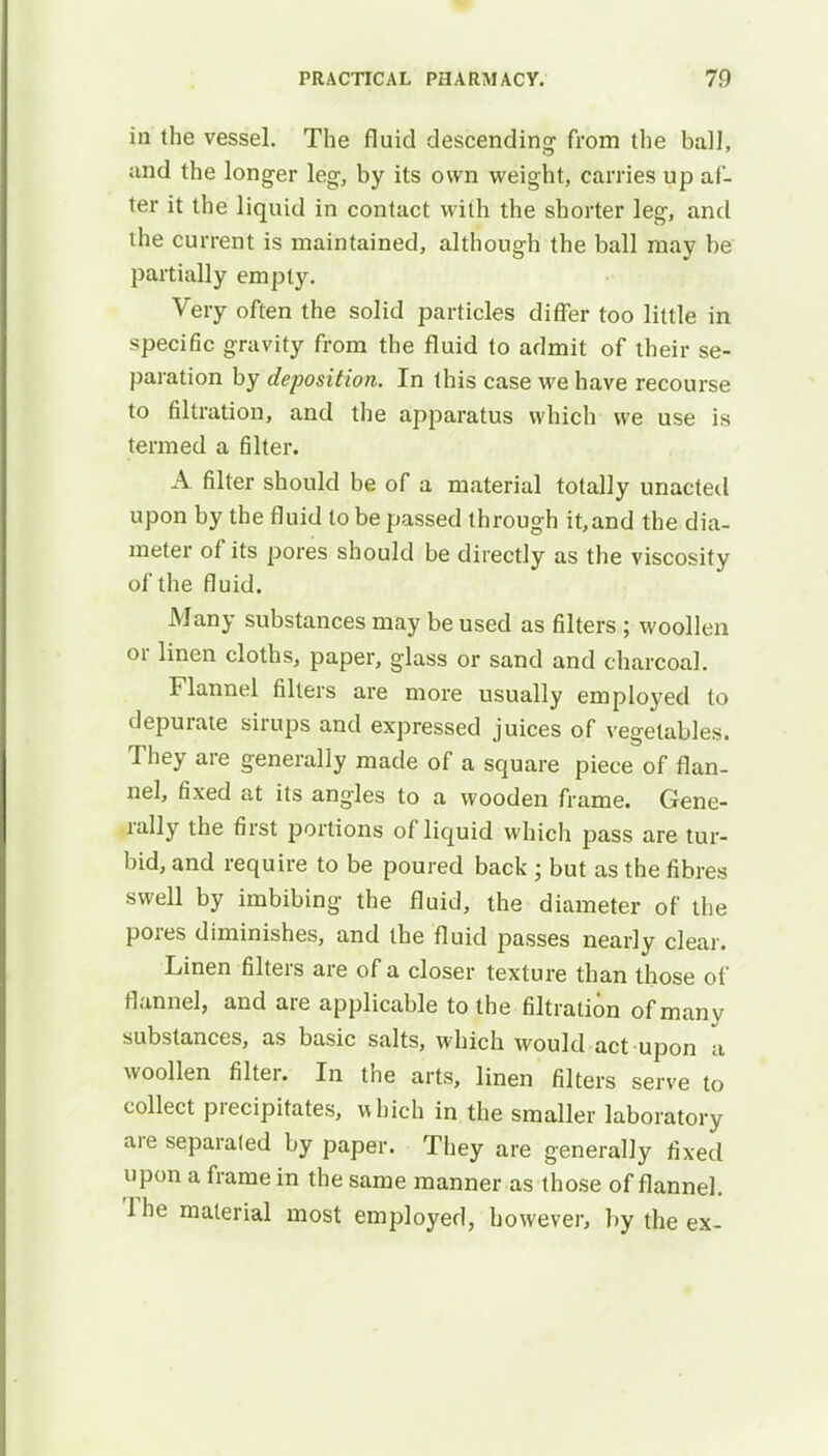 in the vessel. The fluid descending from the ball, and the longer leg, by its own weight, carries up af- ter it the liquid in contact with the shorter leg, and the current is maintained, although the ball may be partially empty. Very often the solid particles differ too little in specific gravity from the fluid to admit of their se- paration by deposition. In this case we have recourse to filtration, and the apparatus which we use is termed a filter. A filter should be of a material totally unacted upon by the fluid to be passed through it,and the dia- meter of its pores should be directly as the viscosity of the fluid. Many substances may be used as filters ; woollen or linen cloths, paper, glass or sand and charcoal. Flannel filters are more usually employed to depurate sirups and expressed juices of vegetables. They are generally made of a square piece of flan- nel, fixed at its angles to a wooden frame. Gene- rally the first portions of liquid which pass are tur- bid, and require to be poured back ; but as the fibres swell by imbibing the fluid, the diameter of the pores diminishes, and the fluid passes nearly clear. Linen filters are of a closer texture than those of flannel, and are applicable to the filtration of many substances, as basic salts, which would act upon a woollen filter. In the arts, linen filters serve to collect precipitates, which in the smaller laboratory are separated by paper. They are generally fixed upon a frame in the same manner as those of flannel. The material most employed, however, by the ex-