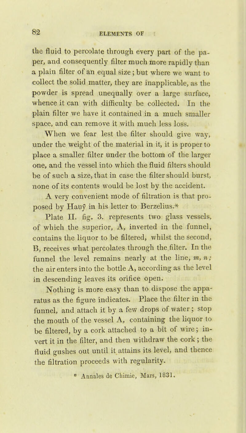 the fluid to percolate through every part of the pa- per, and consequently filter much more rapidly than a plain filter of an equal size; but where we want to collect the solid matter, they are inapplicable, as the powder is spread unequally over a large surface, whence it can with difficulty be collected. In the plain filter we have it contained in a much smaller space, and can remove it with much less loss. When we fear lest the filter should give way, under the weight of the material in it, it is proper to place a smaller filter under the bottom of the larger one, and the vessel into which the fluid filters should be of such a size, that in case the filter should burst, none of its contents would be lost by the accident. A very convenient mode of filtration is that pro- posed by Hauy in his letter to Berzelius.* Plate II. fig. 3. represents two glass vessels, of which the superior, A, inverted in the funnel, contains the liquor to be filtered, whilst the second, B, receives what percolates through the filter. In the funnel the level remains nearly at the line, m, n; the air enters into the bottle A, according as the level in descending leaves its orifice open. Nothing is more easy than to dispose the appa- ratus as the figure indicates. Place the filter in the funnel, and attach it by a few drops of water; stop the mouth of the vessel A, containing the liquor to be filtered, by a cork attached to a bit of wire; in- vert it in the filter, and then withdraw the cork; the fluid gushes out until it attains its level, and thence the filtration proceeds with regularity. * Annates de Chimie, Mars, 1831.