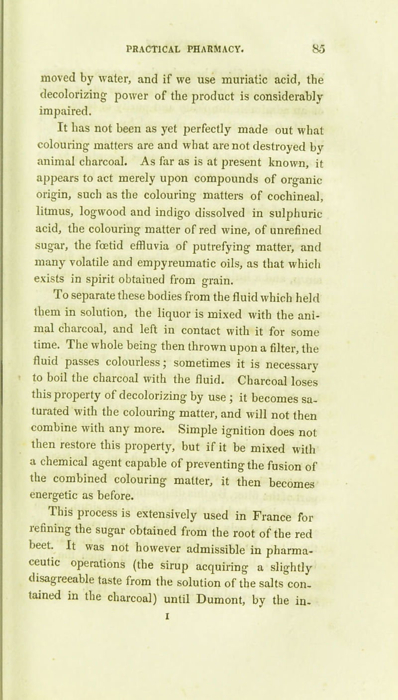 moved by water, and if we use muriatic acid, the decolorizing power of the product is considerably impaired. It has not been as yet perfectly made out what colouring matters are and what are not destroyed by animal charcoal. As far as is at present known, it appears to act merely upon compounds of organic origin, such as the colouring matters of cochineal, litmus, logwood and indigo dissolved in sulphuric- acid, the colouring matter of red wine, of unrefined sugar, the foetid effluvia of putrefying matter, and many volatile and empyreumatic oils, as that which exists in spirit obtained from grain. To separate these bodies from the fluid which held them in solution, the liquor is mixed with the ani- mal charcoal, and left in contact with it for some time. The whole being then thrown upon a filter, the fluid passes colourless; sometimes it is necessary to boil the charcoal with the fluid. Charcoal loses this property of decolorizing by use ; it becomes sa- turated with the colouring matter, and will not then combine with any more. Simple ignition does not then restore this property, but if it be mixed with a chemical agent capable of preventing the fusion of the combined colouring matter, it then becomes energetic as before. This process is extensively used in France for refining the sugar obtained from the root of the red beet. It was not however admissible in pharma- ceutic operations (the sirup acquiring a slightly disagreeable taste from the solution of the salts con. tained in the charcoal) until Dumont, by the in. i