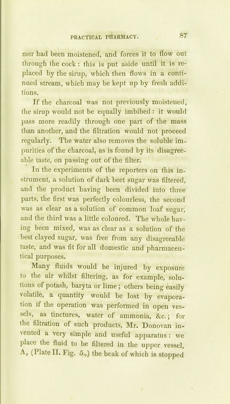 mer had been moistened, and forces it to flow out through the cock : this is put aside until it is re- placed by the sirup, which then flows in a conti- nued stream, which may be kept up by fresh addi- tions. If the charcoal was not previously moistened, the sirup would not be equally imbibed : it would pass more readily through one part of the mass than another, and the filtration would not proceed regularly. The water also removes the soluble im- purities of the charcoal, as is found by its disagree- able taste, on passing out of the filter. In the experiments of the reporters on this in- strument, a solution of dark beet sugar was filtered, and the product having been divided into three parts, the first was perfectly colourless, the second was as clear as a solution of common loaf su^ar, and the third was a little coloured. The whole hav- ing been mixed, was as clear as a solution of the best clayed sugar, was free from any disagreeable taste, and was fit for all domestic and pharmaceu- tical purposes. Many fluids would be injured by exposure to the air whilst filtering, as for example, solu- tions of potash, baryta or lime; others being easily volatile, a quantity would be lost by evapora- tion if the operation was performed in open ves- sels, as tinctures, water of ammonia, &c; for the filtration of such products, Mr. Donovan in- vented a very simple and useful apparatus: we place the fluid to be filtered in the upper vessel, A, (Plate II. Fig. 5.,) the beak of which is stopped