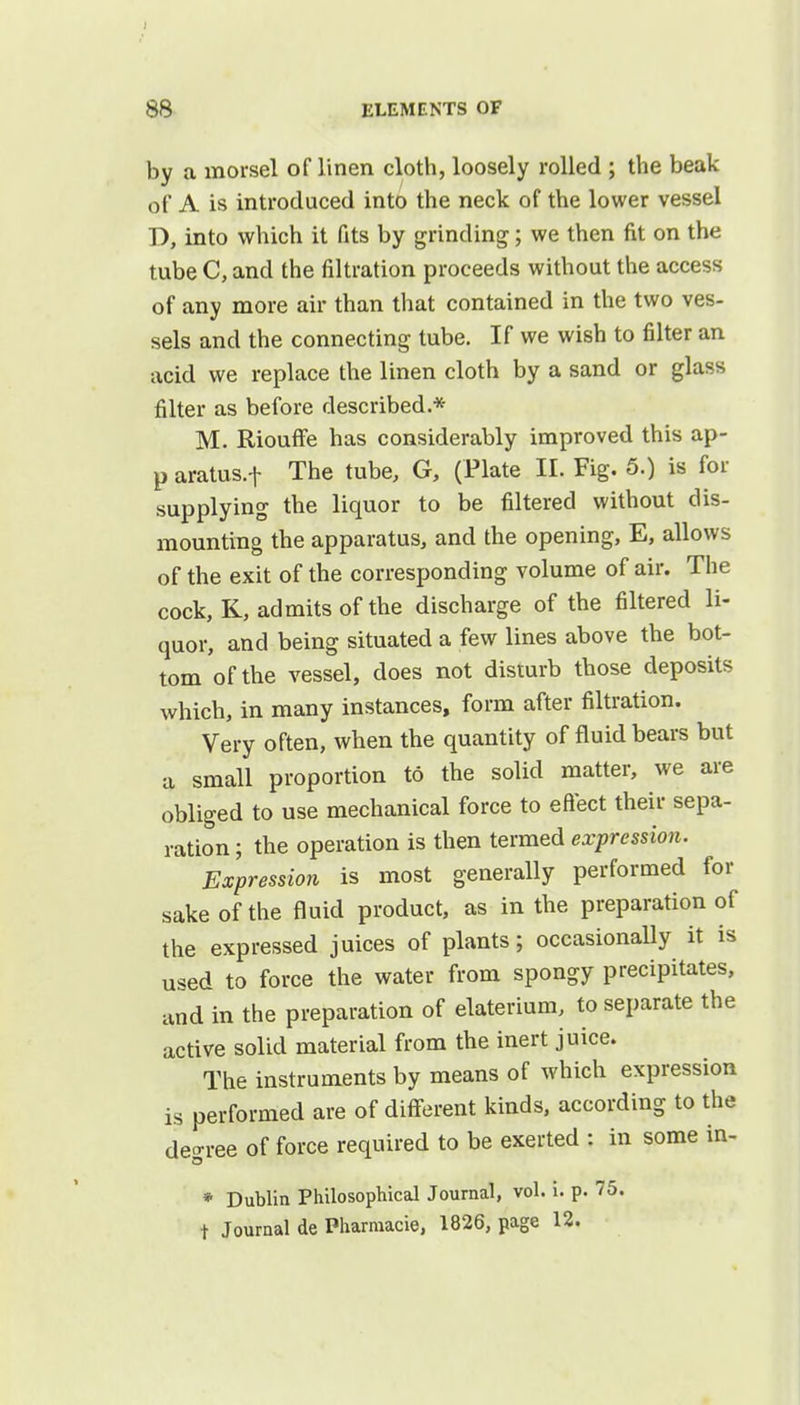 by a morsel of linen cloth, loosely rolled ; the beak of A is introduced into the neck of the lower vessel D, into which it fits by grinding; we then fit on the tube C, and the filtration proceeds without the access of any more air than that contained in the two ves- sels and the connecting tube. If we wish to filter an acid we replace the linen cloth by a sand or glass filter as before described.* M. Riouffe has considerably improved this ap- p aratus.f The tube, G, (Plate II. Fig. 5.) is for supplying the liquor to be filtered without dis- mounting the apparatus, and the opening, E, allows of the exit of the corresponding volume of air. The cock, K, admits of the discharge of the filtered li- quor, and being situated a few lines above the bot- tom of the vessel, does not disturb those deposits which, in many instances, form after filtration. Very often, when the quantity of fluid bears but a small proportion to the solid matter, we are obliged to use mechanical force to effect their sepa- ration ; the operation is then termed expression. Expression is most generally performed for sake of the fluid product, as in the preparation of the expressed juices of plants; occasionally it is used to force the water from spongy precipitates, and in the preparation of elaterium, to separate the active solid material from the inert juice. The instruments by means of which expression is performed are of different kinds, according to the degree of force required to be exerted : in some in- * Dublin Philosophical Journal, vol. i. p. 75. t Journal de Pharmacie, 1826, page 12.