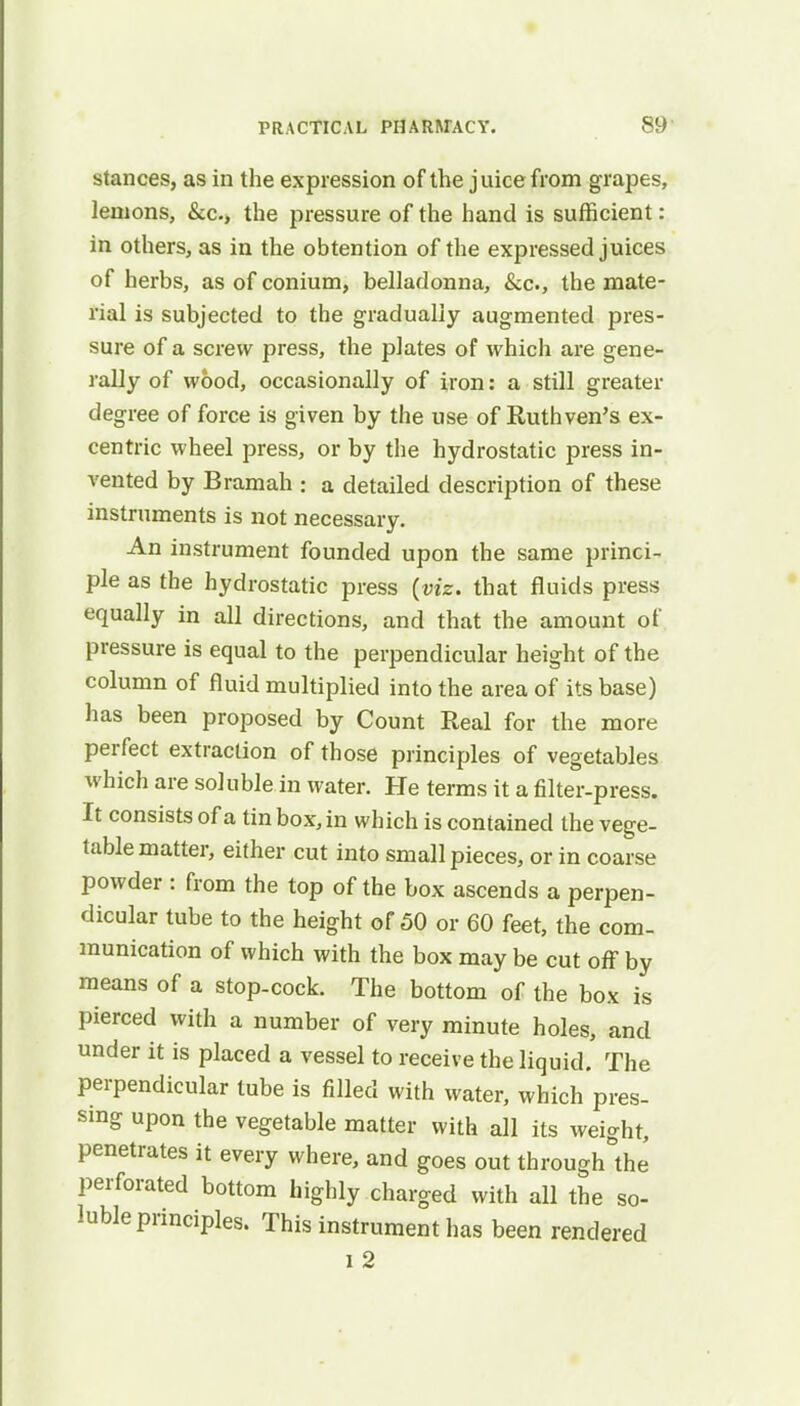 stances, as in the expression of the juice from grapes, lemons, &c> the pressure of the hand is sufficient: in others, as in the obtention of the expressed juices of herbs, as of conium, belladonna, &c, the mate- rial is subjected to the gradually augmented pres- sure of a screw press, the plates of which are gene- rally of wood, occasionally of iron: a still greater degree of force is given by the use of Ruthven's ex- centric wheel press, or by the hydrostatic press in- vented by Bramah : a detailed description of these instruments is not necessary. An instrument founded upon the same princi- ple as the hydrostatic press (viz. that fluids press equally in all directions, and that the amount of pressure is equal to the perpendicular height of the column of fluid multiplied into the area of its base) has been proposed by Count Real for the more perfect extraction of those principles of vegetables which are soluble in water. He terms it a filter-press. It consists of a tin box, in which is contained the vege- table matter, either cut into small pieces, or in coarse powder : from the top of the box ascends a perpen- dicular tube to the height of 50 or 60 feet, the com- munication of which with the box may be cut off by means of a stop-cock. The bottom of the box is pierced with a number of very minute holes, and under it is placed a vessel to receive the liquid. The perpendicular tube is filled with water, which pres- sing upon the vegetable matter with all its weight, penetrates it every where, and goes out through°the perforated bottom highly charged with all the so- luble principles. This instrument has been rendered