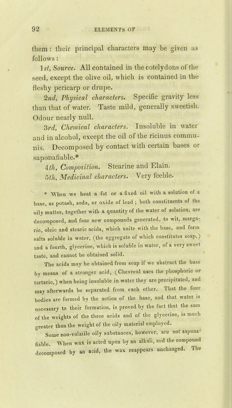 them : their principal characters may be given as follows: 1st, Source. All contained in the cotelydons of the seed, except the olive oil, which is contained in the fleshy pericarp or drupe. 2nd, Physical characters. Specific gravity less than that of water. Taste mild, generally sweetish. Odour nearly null. 3rd, Chemical characters. Insoluble in water and in alcohol, except the oil of the ricinus commu- nis. Decomposed by contact with certain bases or saponafiable.* \th, Composition. Stearine and Elain. 5th, Medicinal characters. Very feeble. * When we heat a fat or a fixed oil with a solution of a base, as potash, soda, or oxide of lead ; both constituents of the oily matter, together with a quantity of the water of solution, are decomposed, aud four new compounds generated, to wit, niarga- ric, oleic and stearic acids, which unite with the base, and form salts soluble in water, (the aggregate of which constitutes soap,) and a fourth, glycerine, which is soluble in water, of a very sweet taste, and cannot be obtained solid. The acids may be obtained from soap if we abstract the base by means of a stronger acid, (Chevreul uses the phosphoric or tartaric,) when being insoluble in water they are precipitated, and may afterwards be separated from each other. That the four bodies are formed by the action of the base, and that water is necessary to their formation, is proved by the fact that the sum of the weights of the three acids and of the glycerine, is much greater than the weight of the oily material employed. Some nou-volalile oily substances, however, are not sapona' fiable. When wax is acted upon by an alkali, ar.d the compound decomposed by an acid, the wax reappears unchanged. The