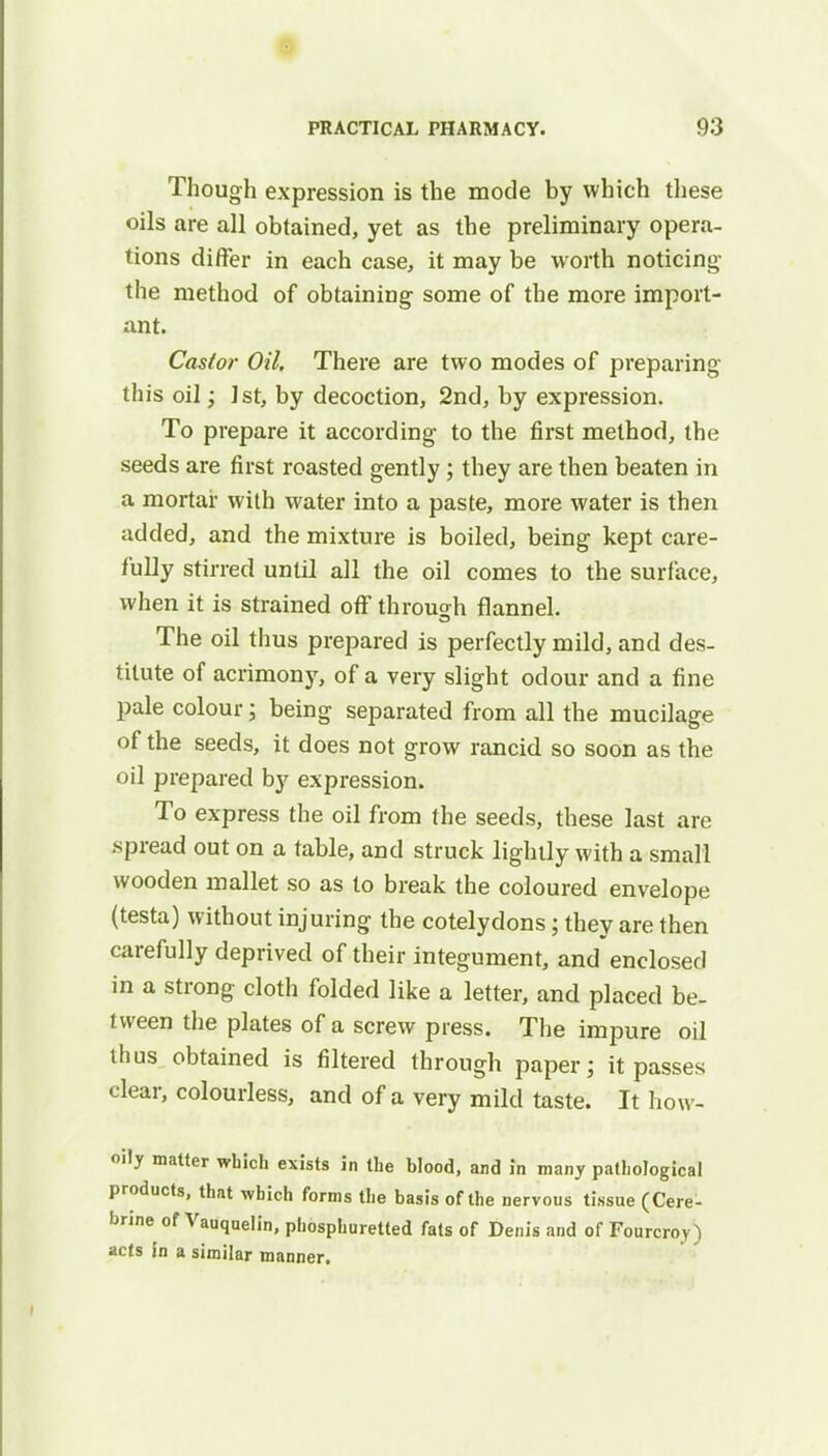 Though expression is the mode by which these oils are all obtained, yet as the preliminary opera- tions differ in each case, it may be worth noticing the method of obtaining some of the more import- ant. Cas/or Oil. There are two modes of preparing this oil; 1st, by decoction, 2nd, by expression. To prepare it according to the first method, the seeds are first roasted gently ; they are then beaten in a mortar with water into a paste, more water is then added, and the mixture is boiled, being kept care- fully stirred until all the oil comes to the surface, when it is strained off through flannel. The oil thus prepared is perfectly mild, and des- titute of acrimony, of a very slight odour and a fine pale colour; being separated from all the mucilage of the seeds, it does not grow rancid so soon as the oil prepared by expression. To express the oil from the seeds, these last are .spread out on a table, and struck lightly with a small wooden mallet so as to break the coloured envelope (testa) without injuring the cotelydons; they are then carefully deprived of their integument, and enclosed in a strong cloth folded like a letter, and placed be- tween the plates of a screw press. The impure oil thus obtained is filtered through paper; it passes clear, colourless, and of a very mild taste. It how- oily matter which exists in the blood, and in many pathological products, that which forms the basis of the nervous tissue (Cere- brine of Vauqaelin, phosphuretted fats of Denis and of Fourcroy) acts in a similar manner.