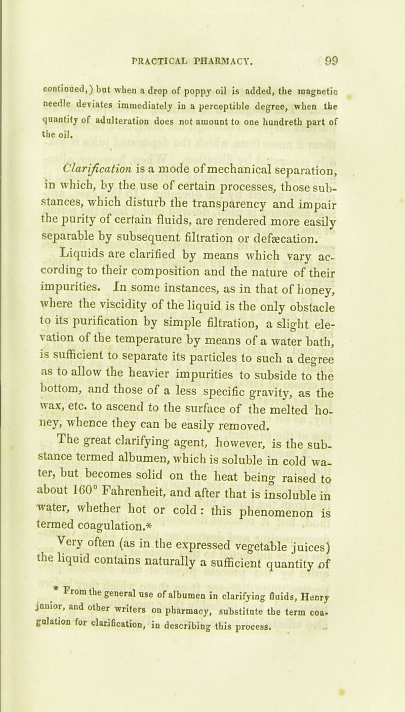 continued,) but when a drop of poppy oil is added, the magnetic needle deviates immediately in a perceptible degree, when the quantity of adulteration does not amount to one hundreth part of the oil. Clarification is a mode of mechanical separation, in which, by the use of certain processes, those sub- stances, which disturb the transparency and impair the purity of certain fluids, are rendered more easily separable by subsequent filtration or defecation. Liquids are clarified by means which vary ac- cording to their composition and the nature of their impurities. In some instances, as in that of honey, where the viscidity of the liquid is the only obstacle to its purification by simple filtration, a slight ele- vation of the temperature by means of a water bath, is sufficient to separate its particles to such a degree as to allow the heavier impurities to subside to the bottom, and those of a less specific gravity, as the wax, etc. to ascend to the surface of the melted ho- ney, whence they can be easily removed. The great clarifying agent, however, is the sub- stance termed albumen, which is soluble in cold wa- ter, but becomes solid on the heat being raised to about 160° Fahrenheit, and after that is insoluble in water, whether hot or cold: this phenomenon is termed coagulation.* Very often (as in the expressed vegetable juices) the liquid contains naturally a sufficient quantity of * From the general use of albumen in clarifying fluids, Henry junior, and other writers on pharmacy, substitute the term coa- gulation for clarification, in describing this process.