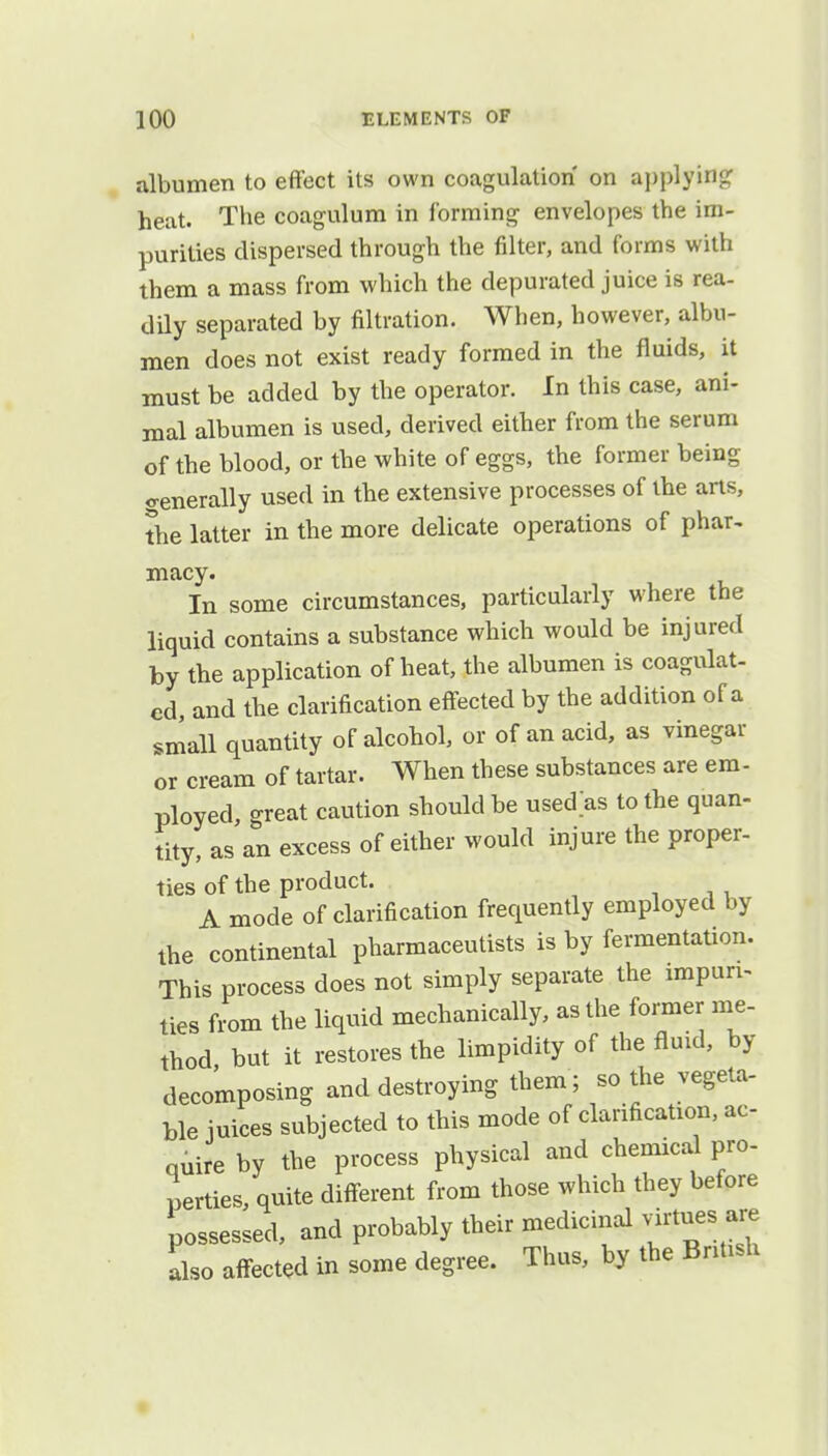 albumen to effect its own coagulation on applying heat. The coagulum in forming envelopes the im- purities dispersed through the filter, and forms with them a mass from which the depurated juice is rea- dily separated by nitration. When, however, albu- men does not exist ready formed in the fluids, it must be added by the operator. In this case, ani- mal albumen is used, derived either from the serum of the blood, or the white of eggs, the former being generally used in the extensive processes of the arts, the latter in the more delicate operations of phar- macy. In some circumstances, particularly where the liquid contains a substance which would be injured by the application of heat, the albumen is coagulat- ed, and the clarification effected by the addition of a small quantity of alcohol, or of an acid, as vinegar or cream of tartar. When these substances are em- ployed, great caution should be usedas to the quan- tity, as an excess of either would injure the proper- ties of the product. A mode of clarification frequently employed by the continental pharmaceutists is by fermentation. This process does not simply separate the impuri- ties from the liquid mechanically, as the former me- thod but it restores the limpidity of the fluid, by decomposing and destroying them; so the vegeta- ble iuices subjected to this mode of clarification, ac- quire by the process physical and chemical pro- perties, quite different from those which they before possessed, and probably their medicinal virtues are also affected in some degree. Thus, by the British
