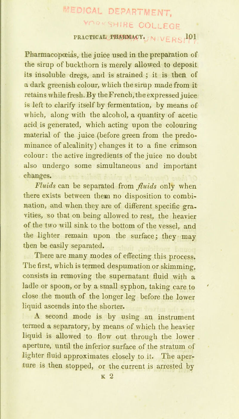 UPfGAL DEPARTMENT, Ydo •■■ sh I Ht COLLEGE PRACTICAL PHARMACY. 101 Pharmacopoeias, the juice used in the preparation of the sirup of buckthorn is merely allowed to deposit its insoluble dregs, and is strained ; it is then of a dark greenish colour, which the sirup made from it retains while fresh. By the French, the expressed juice is left to clarify itself by fermentation, by means of which, along with the alcohol, a quantity of acetic acid is generated, which acting upon the colouring material of the juice (before green from the predo- minance of alcalinity) changes it to a fine crimson colour: the active ingredients of the juice no doubt also undergo some simultaneous and important changes. Fluids can be separated from fluids only when there exists between them no disposition to combi- nation, and when they are of different specific gra- vities, so that on being allowed to rest, the heavier of the two will sink to the bottom of the vessel, and the lighter remain upon the surface; they may then be easily separated. There are many modes of effecting this process. The first, which is termed despumation or skimming, consists in removing the supernatant fluid with a ladle or spoon, or by a small syphon, taking care to close the mouth of the longer leg before the lower liquid ascends into the shorter. A second mode is by using an instrument termed a separatory, by means of which the heavier liquid is allowed to flow out through the lower aperture, until the inferior surface of the stratum of lighter fluid approximates closely to it. The aper- ture is then stopped, or the current is arrested by k 2