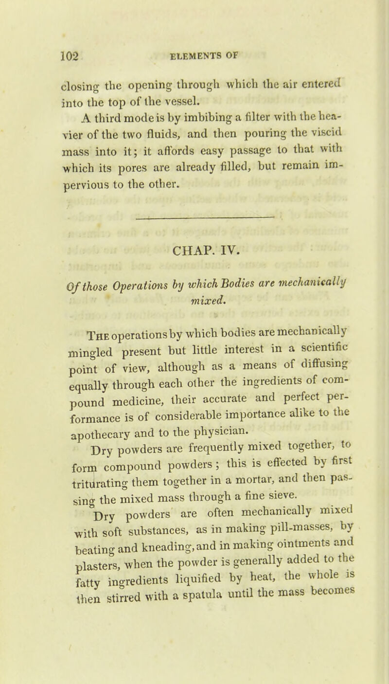 closing the opening through which the air entered into the top of the vessel. A third mode is by imbibing a filter with the hea- vier of the two fluids, and then pouring the viscid mass into it; it affords easy passage to that with which its pores are already filled, but remain im- pervious to the other. CHAP. IV. Of those Operat ions by which Bodies are mechanically mixed. The operations by which bodies are mechanically mingled present but little interest in a scientific point of view, although as a means of diffusing equally through each other the ingredients of com- pound medicine, their accurate and perfect per- formance is of considerable importance alike to the apothecary and to the physician. Dry powders are frequently mixed together, to form compound powders; this is effected by first tritlrating them together in a mortar, and then pas- sing the mixed mass through a fine sieve. Dry powders are often mechanically mixed with soft substances, as in making pill-masses, by beating and kneading, and in making ointments and plasters, when the powder is generally added to the fatty ingredients liquified by heat, the whole is then stirred with a spatula until the mass becomes