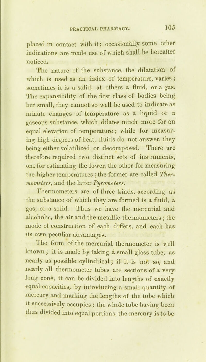 placed in contact with it; occasionally some other indications are made use of which shall be hereafter noticed. The nature of the substance, the dilatation of which is used as an index of temperature, varies; sometimes it is a solid, at others a fluid, or a gas. The expansibility of the first class of bodies being but small, they cannot so well be used to indicate as minute changes of temperature as a liquid or a gaseous substance, which dilates much more for an equal elevation of temperature ; while for measur- ing high degrees of heat, fluids do not answer, they being either volatilized or decomposed. There are therefore required two distinct sets of instruments, one for estimating the lower, the other for measuring the higher temperatures ; the former are called Ther- mometers, and the latter Pyrometers. Thermometers are of three kinds, according as the substance of which they are formed is a fluid, a gas, or a solid. Thus we have the mercurial and alcoholic, the air and the metallic thermometers; the mode of construction of each differs, and each has its own peculiar advantages. The form of the mercurial thermometer is well known; it is made by taking a small glass tube, as nearly as possible cylindrical 5 if it is not so, and nearly all thermometer tubes are sections of a very long cone, it can be divided into lengths of exactly equal capacities, by introducing a small quantity of mercury and marking the lengths of the tube which it successively occupies ; the whole tube having been thus divided into equal portions, the mercury is to be