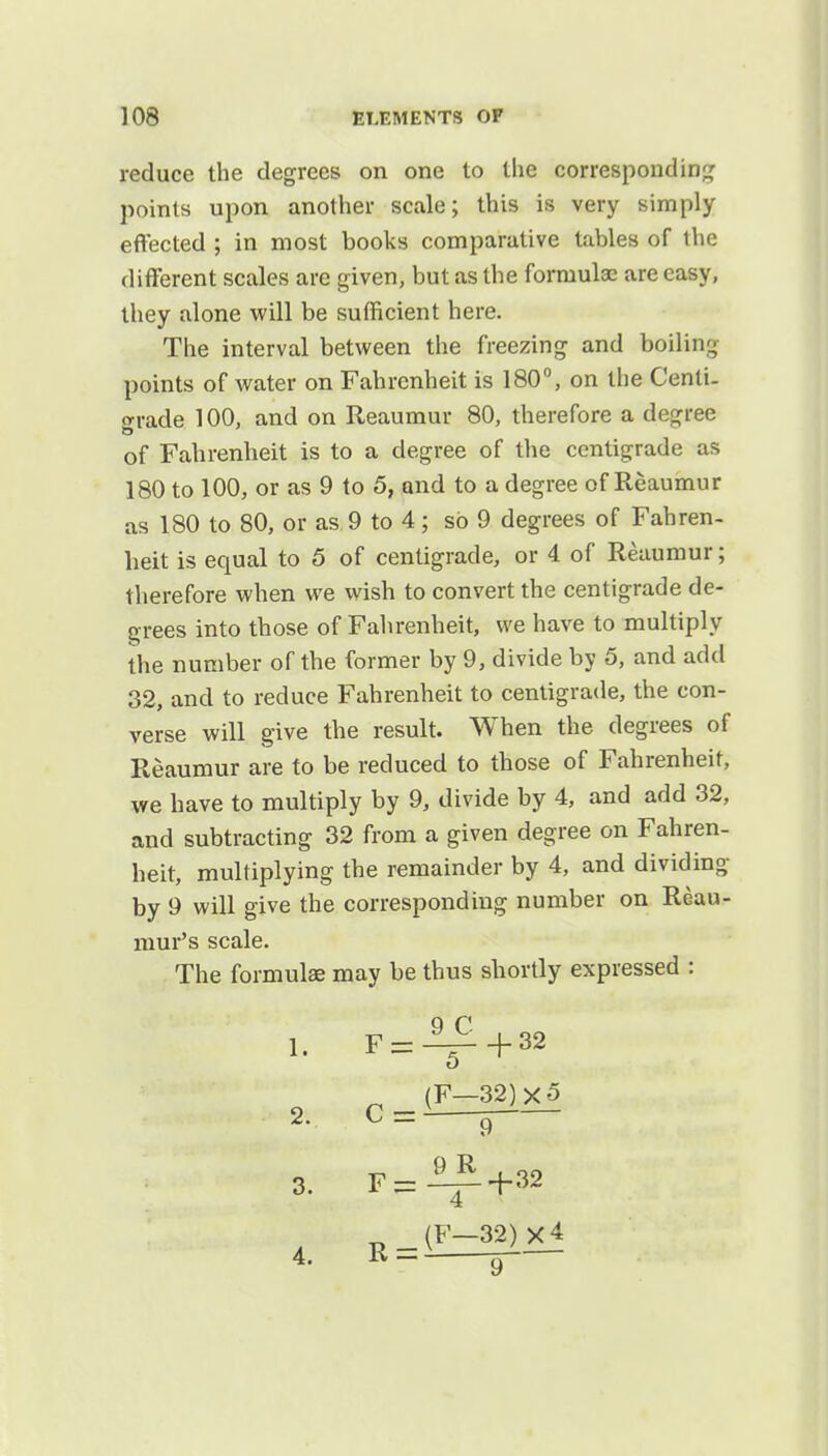 reduce the degrees on one to the corresponding points upon another scale; this is very simply effected ; in most books comparative tables of the different scales are given, but as the formulae are easy, they alone will be sufficient here. The interval between the freezing and boiling points of water on Fahrenheit is 180°, on the Centi- grade 100, and on Reaumur 80, therefore a degree of Fahrenheit is to a degree of the centigrade as 180 to 100, or as 9 to 5, and to a degree of Reaumur as 180 to 80, or as 9 to 4; so 9 degrees of Fahren- heit is equal to 5 of centigrade, or 4 of Reaumur; therefore when we wish to convert the centigrade de- grees into those of Fahrenheit, we have to multiply the number of the former by 9, divide by 5, and add 32, and to reduce Fahrenheit to centigrade, the con- verse will give the result. When the degrees of Reaumur are to be reduced to those of Fahrenheit, we have to multiply by 9, divide by 4, and add 32, and subtracting 32 from a given degree on Fahren- heit, multiplying the remainder by 4, and dividing by 9 will give the corresponding number on Reau- mur's scale. The formulas may be thus shortly expressed : 9 C 1. F = ^-+32 (F-32)X5