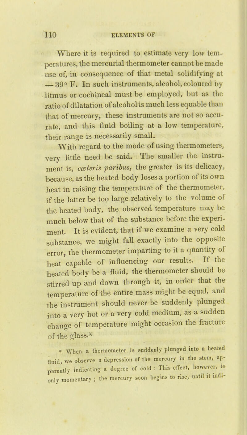 Where it is required to estimate very low tem- peratures, the mercurial thermometer cannot be made use of, in consequence of that metal solidifying at — 39° F. In such instruments, alcohol, coloured by litmus or cochineal must be employed, but as the ratio of dilatation of alcohol is much less equable than that of mercury, these instruments are not so accu- rate, and this fluid boiling at a low temperature, their range is necessarily small. With regard to the mode of using thermometers, very little need be said. The smaller the instru- ment is, cceteris paribus, the greater is its delicacy, because, as the heated body loses a portion of its own heat in raising the temperature of the thermometer, if the latter be too large relatively to the volume of the heated body, the observed temperature maybe much below that of the substance before the experi- ment. It is evident, that if we examine a very cold substance, we might fall exactly into the opposite error, the thermometer imparting to it a quantity of heat capable of influencing our results. If the heated body be a fluid, the thermometer should be stirred up and down through it, in order that the temperature of the entire mass might be equal, and the instrument should never be suddenly plunged into a very hot or a very cold medium, as a sudden change of temperature might occasion the fracture of the glass* * When a thermometer is suddenly plunged into a heated fluid, we observe a depression of the mercury iu the stem, ap- parently indicating a degree of cold : This effect, however, is onlv momentary ; the mercury soon begins to rise, until it indi-