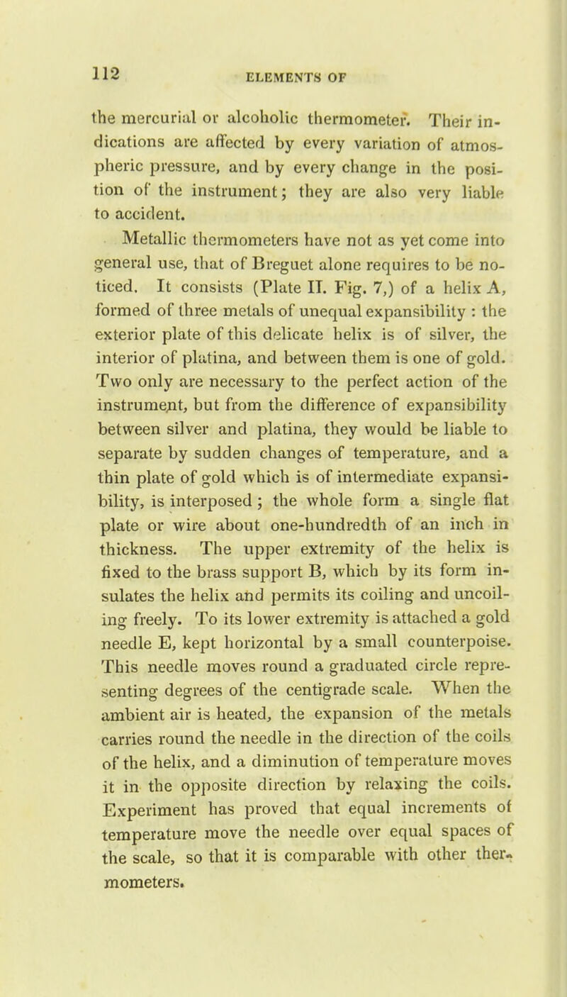 the mercurial or alcoholic thermometer. Their in- dications are affected by every variation of atmos- pheric pressure, and by every change in the posi- tion of the instrument; they are also very liable to accident. Metallic thermometers have not as yet come into general use, that of Breguet alone requires to be no- ticed. It consists (Plate IT. Fig. 7,) of a helix A, formed of three metals of unequal expansibility : the exterior plate of this delicate helix is of silver, the interior of platina, and between them is one of gold. Two only are necessary to the perfect action of the instrument, but from the difference of expansibility between silver and platina, they would be liable to separate by sudden changes of temperature, and a thin plate of gold which is of intermediate expansi- bility, is interposed; the whole form a single flat plate or wire about one-hundredth of an inch in thickness. The upper extremity of the helix is fixed to the brass support B, which by its form in- sulates the helix and permits its coiling and uncoil- ing freely. To its lower extremity is attached a gold needle E, kept horizontal by a small counterpoise. This needle moves round a graduated circle repre- senting degrees of the centigrade scale. When the ambient air is heated, the expansion of the metals carries round the needle in the direction of the coils of the helix, and a diminution of temperature moves it in the opposite direction by relaxing the coils. Experiment has proved that equal increments of temperature move the needle over equal spaces of the scale, so that it is comparable with other ther- mometers.