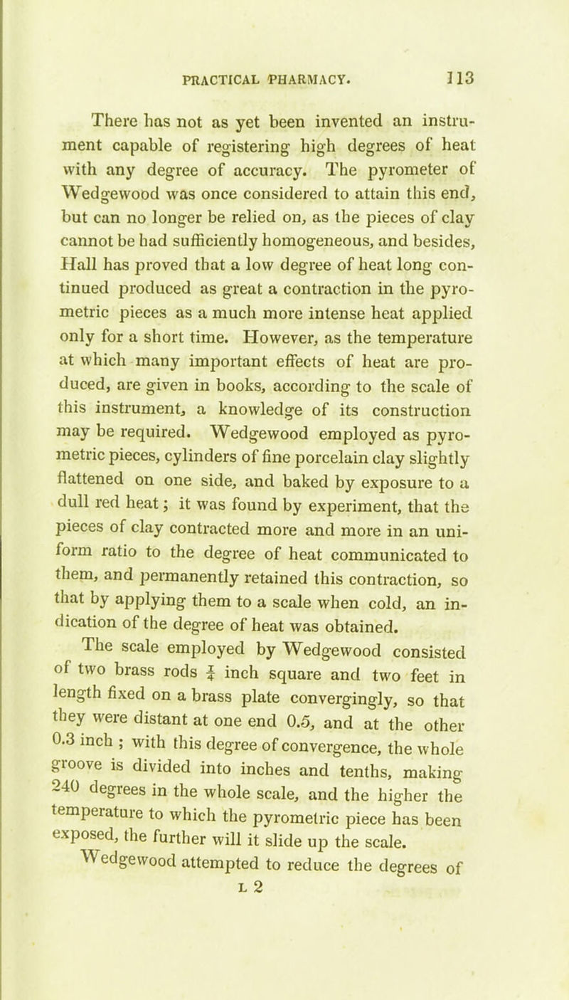 There has not as yet been invented an instru- ment capable of registering high degrees of heat with any degree of accuracy. The pyrometer of Wedgewood was once considered to attain this end, but can no longer be relied on, as the pieces of clay cannot be had sufficiently homogeneous, and besides, Hall has proved that a low degree of heat long con- tinued produced as great a contraction in the pyro- metric pieces as a much more intense heat applied only for a short time. However, as the temperature at which many important effects of heat are pro- duced, are given in books, according to the scale of this instrument, a knowledge of its construction may be required. Wedgewood employed as pyro- metric pieces, cylinders of fine porcelain clay slightly flattened on one side, and baked by exposure to a dull red heat; it was found by experiment, that the pieces of clay contracted more and more in an uni- form ratio to the degree of heat communicated to them, and permanently retained this contraction, so that by applying them to a scale when cold, an in- dication of the degree of heat was obtained. ^ The scale employed by Wedgewood consisted of two brass rods J inch square and two feet in length fixed on a brass plate convergingly, so that they were distant at one end 0.5, and at the other 0.3 inch ; with this degree of convergence, the whole groove is divided into inches and tenths, making 240 degrees in the whole scale, and the higher the temperature to which the pyrometric piece has been exposed, the further will it slide up the scale. Wedgewood attempted to reduce the degrees of l 2