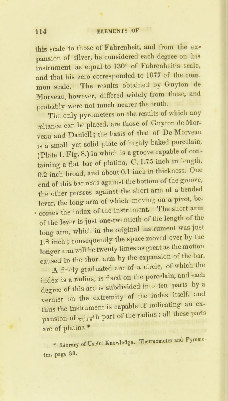 this scale to those of Fahrenheit, and from the ex- pansion of silver, he considered each degree on his instrument as equal to 130° of Fahrenheit's scale, and that his zero corresponded to 1077 of the com- mon scale. The results obtained by Guyton de Morveau, however, differed widely from these, and probably were not much nearer the truth. The only pyrometers on the results of which any reliance can be placed, are those of Guyton de Mor- veau and Daniell; the basis of that of De Morveau is a small yet solid plate of highly baked porcelain, (Plate I. Fig. 8.) in which is a groove capable of con- taining a flat bar of platina, C, 1.75 inch in length, 0.2 inch broad, and about 0.1 inch in thickness. One end of this bar rests against the bottom of the groove, the other presses against the short arm of a bended lever the long arm of which moving on a pivot, be- . comes the index of the instrument. The short arm of the lever is just one-twentieth of the length of the long arm, which in the original instrument was just 1 8 inch; consequently the space moved over by the loncrer arm will be twenty times as great as the motion caused in the short arm by the expansion of the bar. A finely graduated arc of a circle, of which the index is a radius, is fixed on the porcelain, and each decree of this arc is subdivided into ten parts by a vernier on the extremity of the index itself, and thus the instrument is capable of indicating an ex- pansion of Wmrth part of the radius : all these parts are of platina* • Library of Useful Knowledge. Thermometer and Pyrome- ter, page 30.