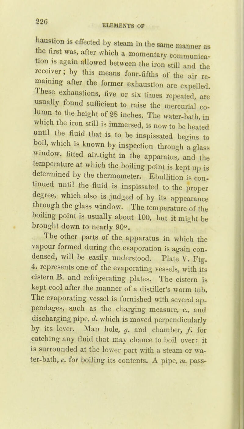 22G ELEMENTS OF haustion is effected by steam in the same manner as the first was, after which a momentary communica- tion is again allowed between the iron still and the receiver; by this means four-fifths of the air re- maning- after the former exhaustion are expelled. Ihese exhaustions, five or six times repeated, are usually found sufficient to raise the mercurial co- lumn to the height of 28 inches. The water-bath, in which the iron still is immersed, is now to be heated until the fluid that is to be inspissated begins to bod, which is known by inspection through a glass window, fitted air-tight in the apparatus, and the temperature at which the boiling point is kept up is determined by the thermometer. Ebullition is con- tinued until the fluid is inspissated to the proper degree, which also is judged of by its appearance through the glass window. The temperature of the boiling point is usually about 100, but it might be brought down to nearly 90°. The other parts of the apparatus in which the vapour formed during the evaporation is again con- densed, will be easily understood. Plate V. Fig. 4. represents one of the evaporating vessels, with its cistern B. and refrigerating plates. The cistern is kept cool after the manner of a distiller's worm tub. The evaporating vessel is furnished with several ap- pendages, such as the charging measure, c, and discharging pipe, d. which is moved perpendicularly by its lever. Man hole, g. and chamber, /. for catching any fluid that may chance to boil over: it is surrounded at the lower part with a steam or wa- ter-bath, e. for boiling its contents. A pipe, m. pass-