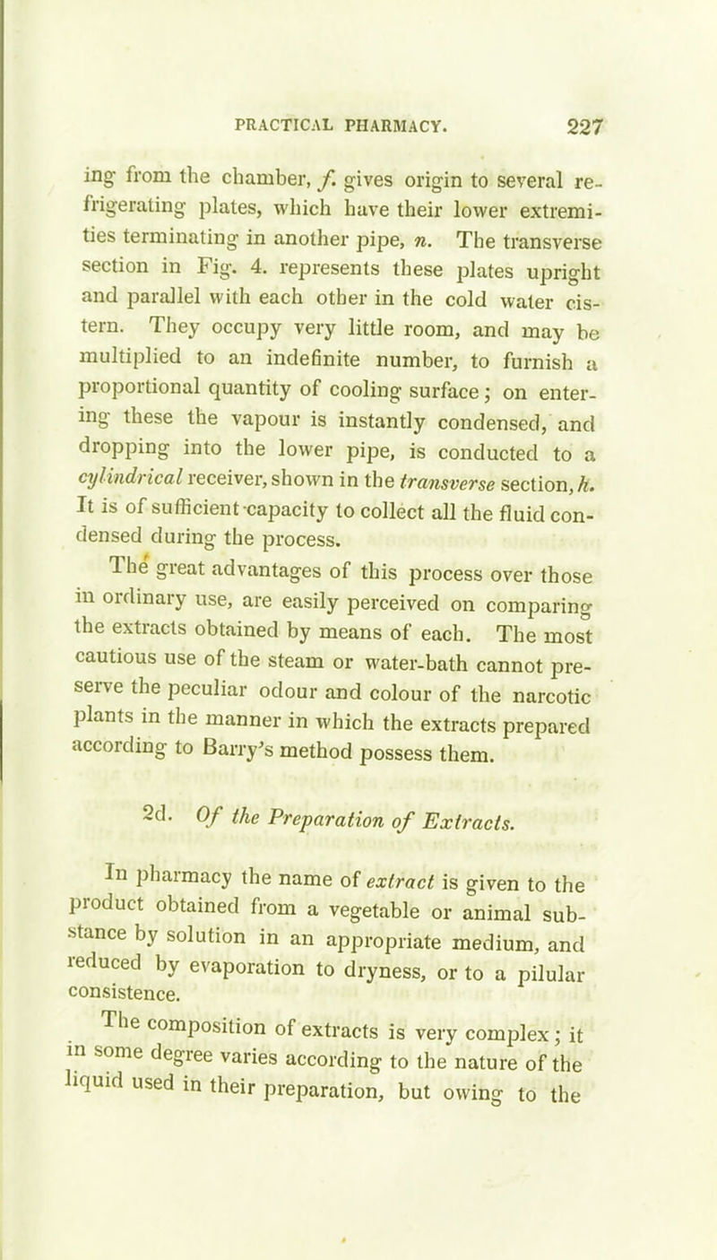 ing from the chamber, /. gives origin to several re- frigerating plates, which have their lower extremi- ties terminating in another pipe, n. The transverse section in Fig-. 4. represents these plates upright and parallel with each other in the cold water cis- tern. They occupy very little room, and may be multiplied to an indefinite number, to furnish a proportional quantity of cooling surface; on enter- ing- these the vapour is instantly condensed, and dropping into the lower pipe, is conducted to a cylindrical receiver, shown in the transverse section, A. It is of sufficient-capacity to collect all the fluid con- densed d uring the process. The great advantages of this process over those in ordinary use, are easily perceived on comparing the extracts obtained by means of each. The most cautious use of the steam or water-bath cannot pre- serve the peculiar odour and colour of the narcotic plants in the manner in which the extracts prepared according to Barry's method possess them. 2d. Of the Preparation of Extracts. In pharmacy the name of extract is given to the product obtained from a vegetable or animal sub- stance by solution in an appropriate medium, and reduced by evaporation to dryness, or to a pilular consistence. The composition of extracts is very complex • it in some degree varies according to the nature of the liquid used in their preparation, but owing to the