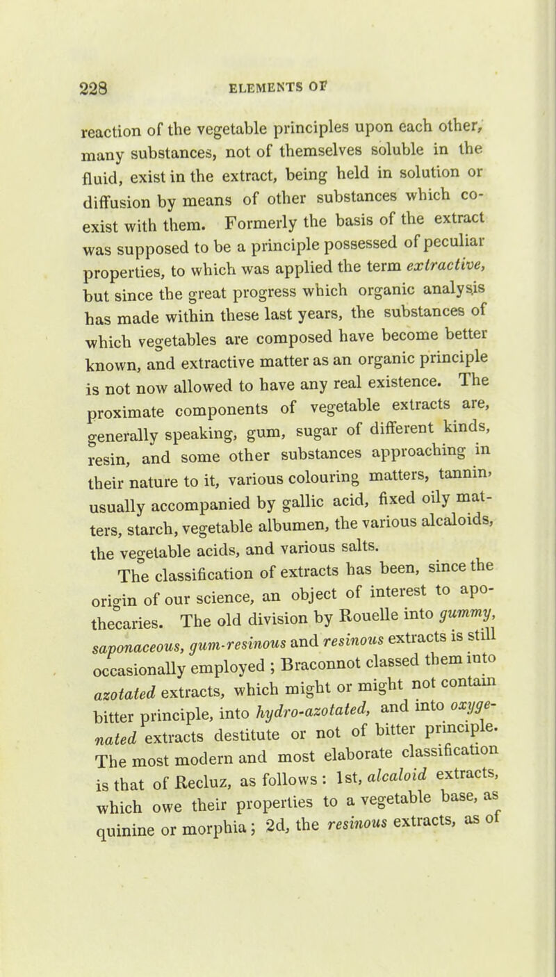 reaction of the vegetable principles upon each other, many substances, not of themselves soluble in the fluid, exist in the extract, being held in solution or diffusion by means of other substances which co- exist with them. Formerly the basis of the extract was supposed to be a principle possessed of peculiar properties, to which was applied the term extractive, but since the great progress which organic analysis has made within these last years, the substances of which vegetables are composed have become better known, and extractive matter as an organic principle is not now allowed to have any real existence. The proximate components of vegetable extracts are, generally speaking, gum, sugar of different kinds, resin, and some other substances approaching in their nature to it, various colouring matters, tannin, usually accompanied by gallic acid, fixed oily mat- ters, starch, vegetable albumen, the various alcaloids, the vegetable acids, and various salts. The classification of extracts has been, since the ori-in of our science, an object of interest to apo- thecaries. The old division by Rouelle into gummy saponaceous, gum-resinous and resinous extracts is still occasionally employed ; Braconnot classed them into azotated extracts, which might or might not contain bitter principle, into hydro-azotated, and into oxyge- ^/extracts destitute or not of bitter principle. The most modern and most elaborate classification is that of Recluz, as follows : 1st, alcaloid extracts, which owe their properties to a vegetable base, as quinine or morphia; 2d, the resinous extracts, as of