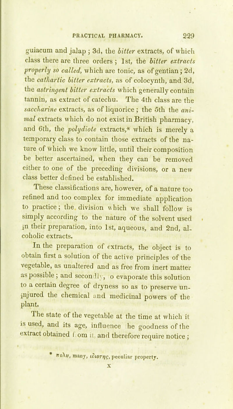 guiacum and jalap ; 3d, the bitter extracts, of which class there are three orders; 1st, the bitter extracts properly so called, which are tonic, as of gentian; 2d, the cathartic bitter extracts, as of colocynth, and 3d, the astringent bitter extracts which generally contain tannin, as extract of catechu. The 4th class are the saccharine extracts, as of liquorice ; the 5th the ani- mal extracts which do not exist in British pharmacy, and 6th, the polydiote extracts,* which is merely a temporary class to contain those extracts of the na- ture of which we know little, until their composition be better ascertained, when they can be removed either to one of the preceding divisions, or a new class better defined be established. These classifications are, however, of a nature too refined and too complex for immediate application to practice; the division which we shall follow is simply according to the nature of the solvent used in their preparation, into 1st, aqueous, and 2nd, al- coholic extracts. In the preparation of extracts, the object is to obtain first a solution of the active principles of the vegetable, as unaltered and as free from inert matter as possible; and secon 11 , o evaporate this solution to a certain degree of dryness so as to preserve un- injured the chemical and medicinal powers of the plant. The state of the vegetable at the time at which it is used, and its age, influence he goodness of the extract obtained I om it, and therefore require notice; * 7to\v, many, i5iott}q, peculiar property. X