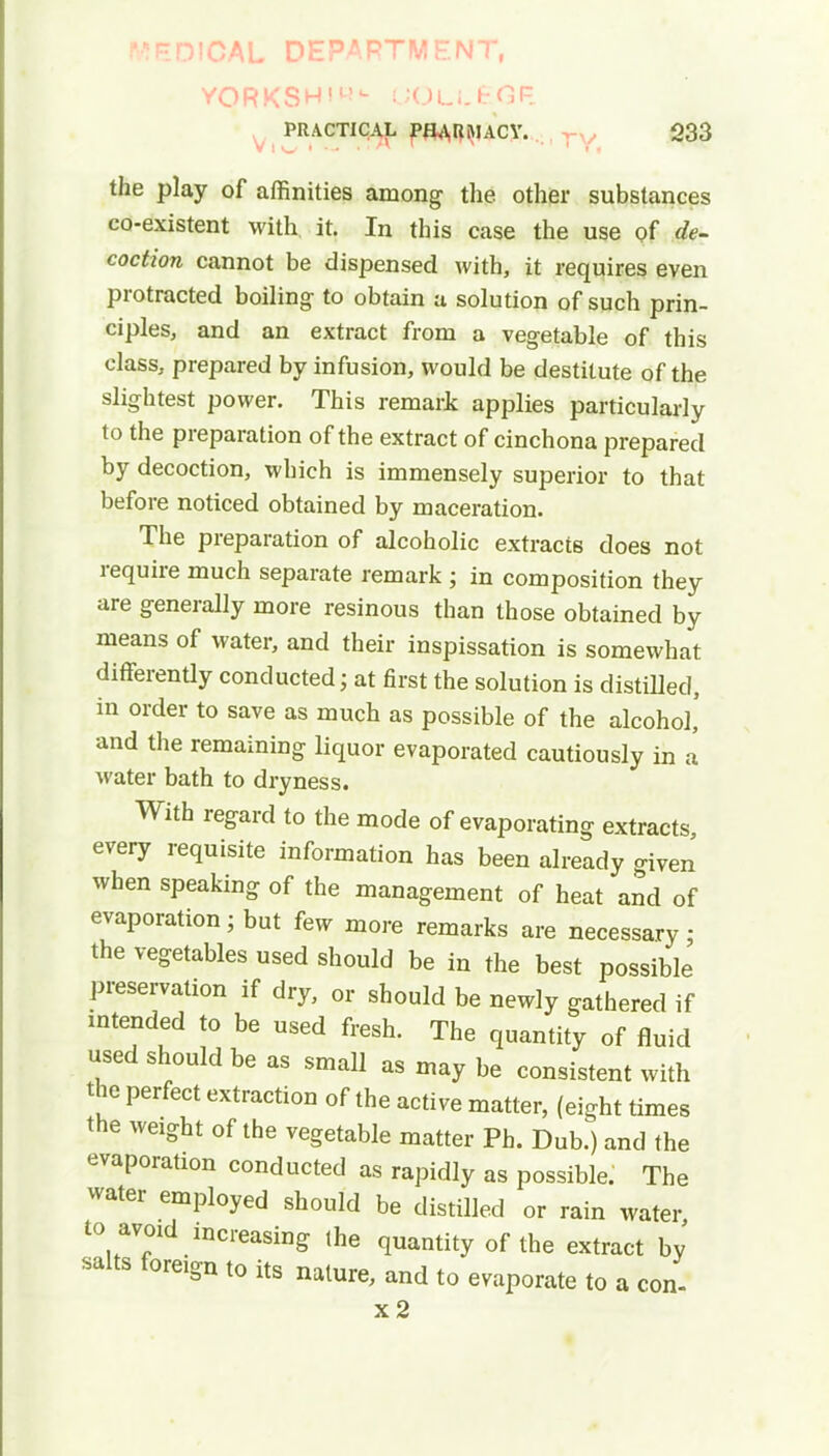 MEDICAL DEPARTMENT, YORKSHiL- UOLl,£<3P. PRACTICAL PfL\RMACY. 233 the play of affinities among the other substances co-existent with it. In this case the use of de- coction cannot be dispensed with, it requires even protracted boiling to obtain a solution of such prin- ciples, and an extract from a vegetable of this class, prepared by infusion, would be destitute of the slightest power. This remark applies particularly to the preparation of the extract of cinchona prepared by decoction, which is immensely superior to that before noticed obtained by maceration. The preparation of alcoholic extracts does not require much separate remark ; in composition they are generally more resinous than those obtained by means of water, and their inspissation is somewhat differently conducted; at first the solution is distilled, in order to save as much as possible of the alcohol' and the remaining liquor evaporated cautiously in a water bath to dryness. With regard to the mode of evaporating extracts, every requisite information has been already given when speaking of the management of heat and of evaporation; but few more remarks are necessary; the vegetables used should be in the best possible preservation if dry, or should be newly gathered if intended to be used fresh. The quantity of fluid used should be as small as may be consistent with the perfect extraction of the active matter, (eight times the weight of the vegetable matter Ph. Dub.) and the evaporation conducted as rapidly as possible. The water employed should be distilled or rain water to avoid increasing the quantity of the extract by salts f0reign to its nature, and to evaporate to a con- x2