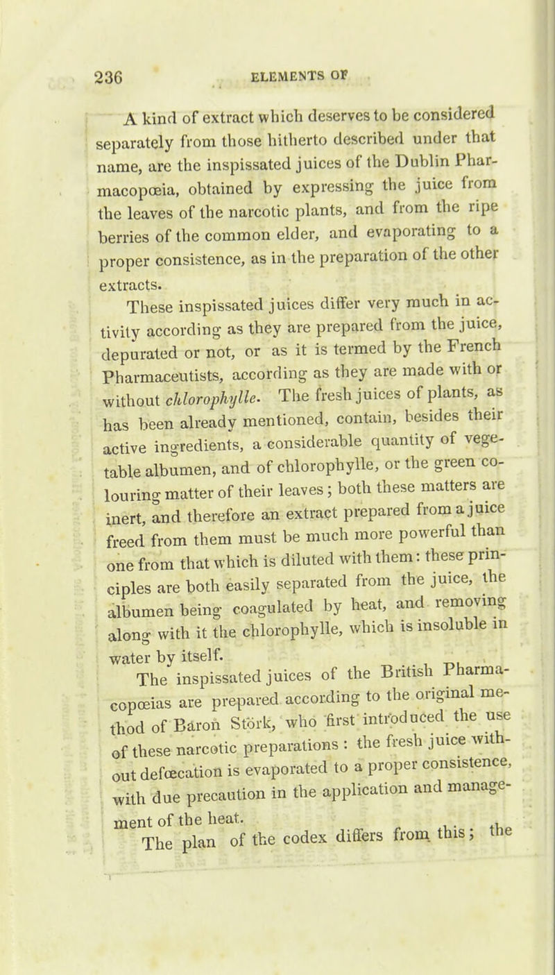 A kind of extract which deserves to be considered separately from those hitherto described under that name, are the inspissated juices of the Dublin Phar- macopoeia, obtained by expressing the juice from the leaves of the narcotic plants, and from the ripe berries of the common elder, and evaporating to a proper consistence, as in the preparation of the other extracts. These inspissated juices differ very much in ac- tivity according as they are prepared from the juice, depurated or not, or as it is termed by the French Pharmaceutists, according as they are made with or without chlorophylls. The fresh juices of plants, as has been already mentioned, contain, besides their active ingredients, a considerable quantity of vege- table albumen, and of chlorophylls, or the green co- louring matter of their leaves; both these matters are inert, and therefore an extract prepared from a juice freed from them must be much more powerful than one from that which is diluted with them: these prin- ciples are both easily separated from the juice, the albumen being coagulated by heat, and removing along with it the chlorophyll* which is insoluble in water by itself. The inspissated juices of the British Pharma- copeias are prepared according to the original me- thod of Baron Stork, who first introduced the use of these narcotic preparations : the fresh juice with- out defecation is evaporated to a proper consistence, with due precaution in the application and manage- ment of the heat. The plan of the codex differs from this ; the
