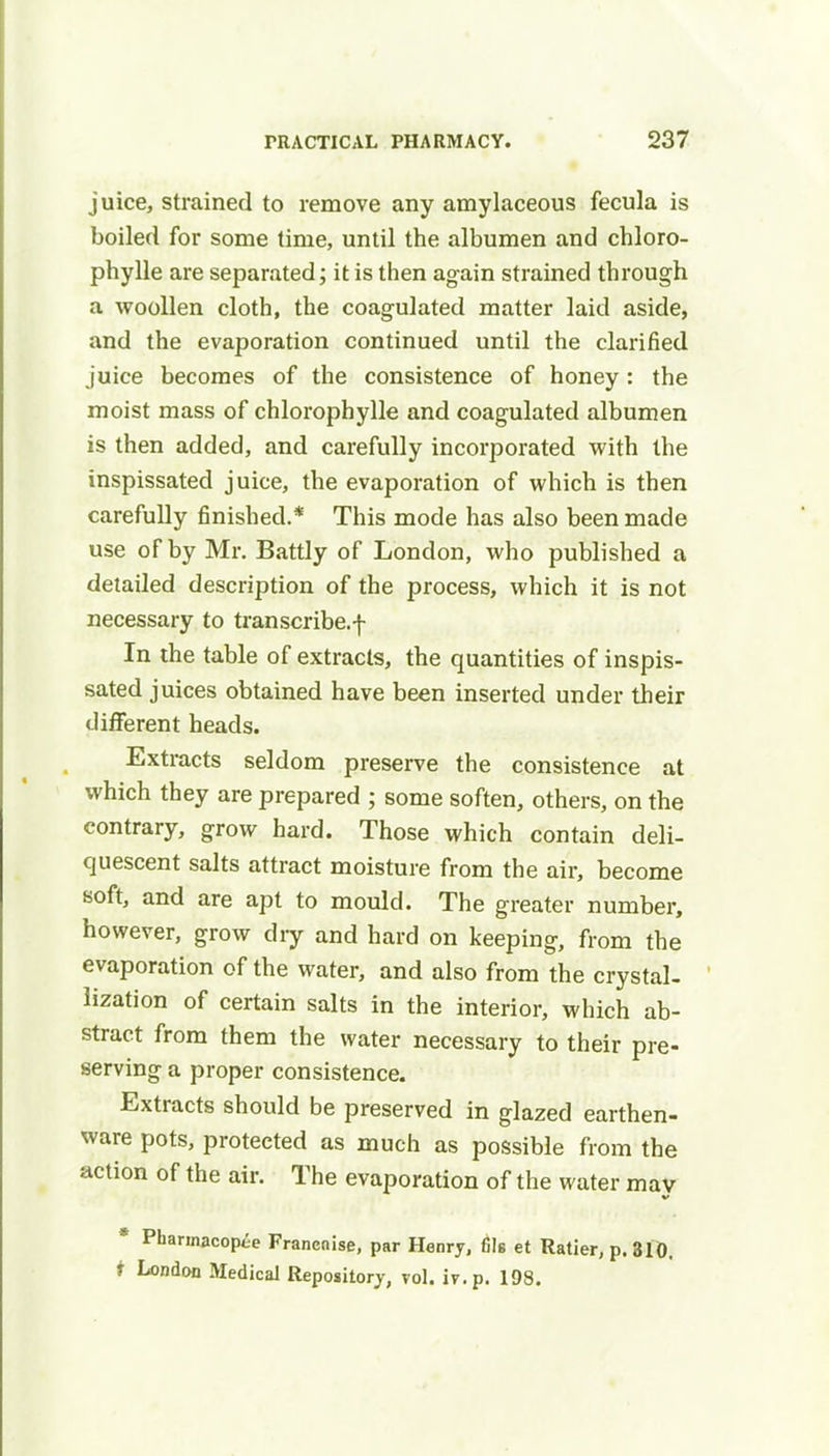 juice, strained to remove any amylaceous fecula is boiled for some time, until the albumen and chloro- phylle are separated; it is then again strained through a woollen cloth, the coagulated matter laid aside, and the evaporation continued until the clarified juice becomes of the consistence of honey: the moist mass of chlorophylle and coagulated albumen is then added, and carefully incorporated with the inspissated juice, the evaporation of which is then carefully finished.* This mode has also been made use of by Mr. Battly of London, who published a detailed description of the process, which it is not necessary to transcribe.f In the table of extracts, the quantities of inspis- sated juices obtained have been inserted under their different heads. Extracts seldom preserve the consistence at which they are prepared ; some soften, others, on the contrary, grow hard. Those which contain deli- quescent salts attract moisture from the air, become soft, and are apt to mould. The greater number, however, grow diy and hard on keeping, from the evaporation of the water, and also from the crystal- lization of certain salts in the interior, which ab- stract from them the water necessary to their pre- serving a proper consistence. Extracts should be preserved in glazed earthen- ware pots, protected as much as possible from the action of the air. The evaporation of the water may * Pharmacopie Francnise, par Henry, fils et Ratier, p. 310. i London Medical Repository, vol. iv.p. 108.