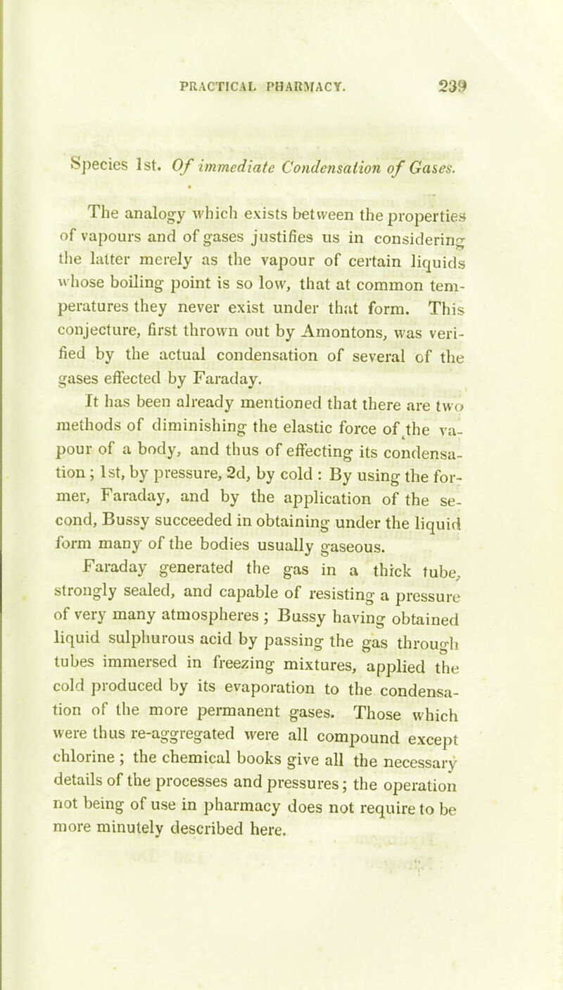 Species 1st. Of immediate Condensation of Gases. The analogy which exists between the properties of vapours and of gases justifies us in considering the latter merely as the vapour of certain liquids whose boiling point is so low, that at common tem- peratures they never exist under that form. This conjecture, first thrown out by Amontons, was veri- fied by the actual condensation of several of the gases effected by Faraday. It has been already mentioned that there are two methods of diminishing the elastic force of tthe va- pour of a body, and thus of effecting its condensa- tion ; 1st, by pressure, 2d, by cold : By using the for- mer, Faraday, and by the application of the se- cond, Bussy succeeded in obtaining under the liquid form many of the bodies usually gaseous. Faraday generated the gas in a thick tube, strongly sealed, and capable of resisting a pressure of very many atmospheres ; Bussy having obtained liquid sulphurous acid by passing the gas through tubes immersed in freezing mixtures, applied the cold produced by its evaporation to the condensa- tion of the more permanent gases. Those which were thus re-aggregated were all compound except chlorine ; the chemical books give all the necessary details of the processes and pressures; the operation not being of use in pharmacy does not require to be more minutely described here.