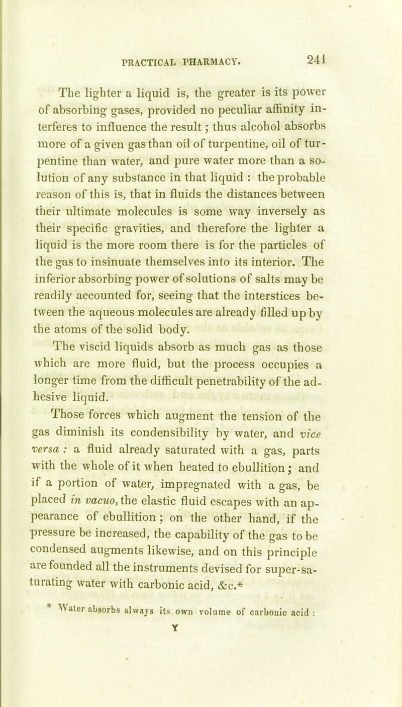 The lighter a liquid is, the greater is its power of absorbing gases, provided no peculiar affinity in- terferes to influence the result; thus alcohol absorbs more of a given gas than oil of turpentine, oil of tur- pentine than water, and pure water more than a so- lution of any substance in that liquid : the probable reason of this is, that in fluids the distances between their ultimate molecules is some way inversely as their specific gravities, and therefore the lighter a liquid is the more room there is for the particles of the gas to insinuate themselves into its interior. The inferior absorbing power of solutions of salts may be readily accounted for, seeing that the interstices be- tween the aqueous molecules are already filled up by the atoms of the solid body. The viscid liquids absorb as much gas as those which are more fluid, but the process occupies a longer time from the difficult penetrability of the ad- hesive liquid. Those forces which augment the tension of the gas diminish its condensibility by water, and vice versa : a fluid already saturated with a gas, parts with the whole of it when heated to ebullition; and if a portion of water, impregnated with a gas, be placed in vacuo, the elastic fluid escapes with an ap- pearance of ebullition; on the other hand, if the pressure be increased, the capability of the gas to be condensed augments likewise, and on this principle are founded all the instruments devised for super-sa- turating water with carbonic acid, &c* * Water absorbs alwajs its own volume of carbonic acid : Y