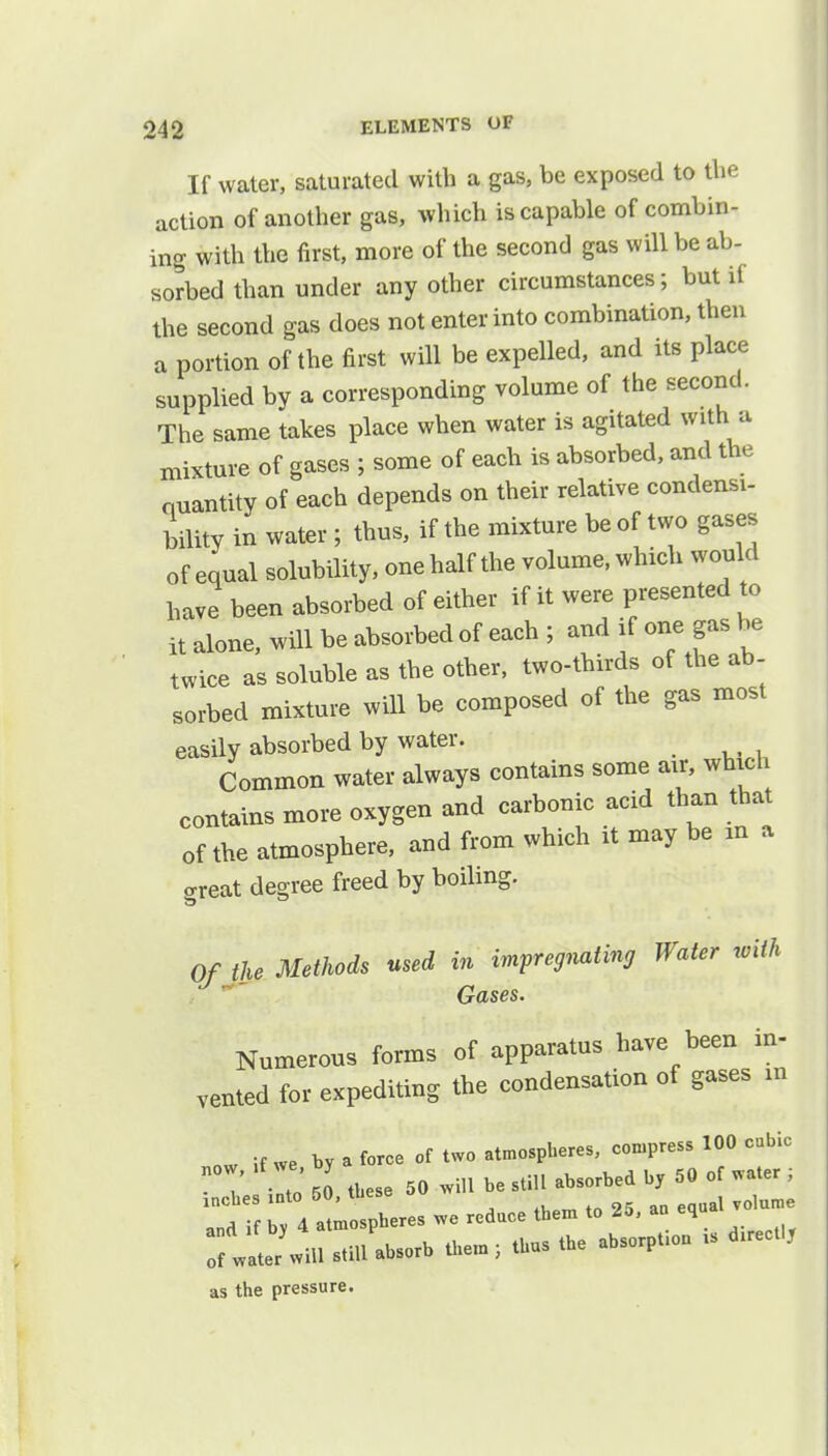 If water, saturated with a gas, be exposed to the action of another gas, which is capable of combin- ing with the first, more of the second gas will be ab- sorbed than under any other circumstances; but if the second gas does not enter into combination, then a portion of the first will be expelled, and its place supplied by a corresponding volume of the second. The same takes place when water is agitated with a mixture of gases ; some of each is absorbed, and the ouantity of each depends on their relative condensi- bility in water; thus, if the mixture be of two gases of equal solubility, one half the volume, which would have been absorbed of either if it were presented to it alone, will be absorbed of each ; and if one gas be twice as soluble as the other, two-thirds of the ab- sorbed mixture will be composed of the gas most easily absorbed by water. Common water always contains some air, which contains more oxygen and carbonic acid than that of the atmosphere, and from which it may be m a great degree freed by boiling. Of the Methods used in impregnating Water with Gases. Numerous forms of apparatus have been in- vented for expediting the condensation of gases in nw if we by a force of two atmospheres, compress 100 cubic 7 2 50 these 50 will be still absorbed by 50 of water ; ^rfr4 litres we reduce them to 25, au e.ualvolume of Wate/will still absorb them; thus the absorpt.on - ^ect.y as the pressure.