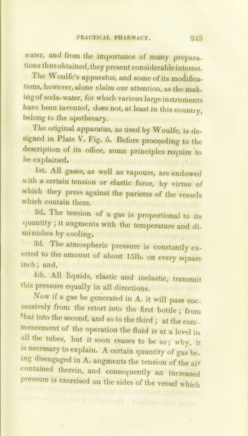 PRACTICAL Pfl a KMAC'y. uaier, and bom die importance of many prepa/a dons thus obtained, they present considerableintere*!. Woulfe's apparatus, and some of its modi fi ca- nons, however, alone ' Jaim our attention, as the mak- ing of soda-water, for which various large instruments Ixave been invented, doe» not, at least in this country, belong to the apothecary. The original apparatus, as used by Woulfe, is de- signed in Plate V. Fig. 5. Before proceeding to the description of its office, some principles require to be explained. 1st. All gases, as well as vapours, are endowed will a certain tension or elastic force, by virtue of which they press against the parietes of the vessel which contain them. 2d. The tension of a gas is proportional to its quantity ; it augments with the temperature and di- minishes by cooling. 3d. The atmospheric pressure is constantly ex- Mted to the amount of about 151b. on every square inch; and, 4th. All liquids, elastic and inelastic, transmit ibis pressure equally in all directions. Now if a gas be generated in A. it will pass suc- cessively from the retort into the first bottle; from Mjat into the second, and so to the third ; at the com - mencement of the operation the fluid is at a level in all the tubes, but it soon ceases to be so; why, it is necessary to explain. A certain quantity of gas be- ing disengaged in A. augments the tension of the ftff contained therein, and consequently an increa^j pressure is exercised on the sides of the vessel which
