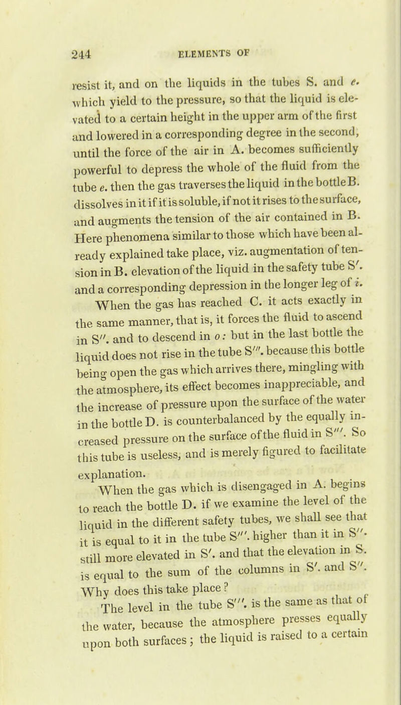 resist it, and on the liquids in the tuhes S. and e. which yield to the pressure, so that the liquid is ele- vated to a certain height in the upper arm of the first and lowered in a corresponding degree in the second, until the force of the air in A. becomes sufficiently powerful to depress the whole of the fluid from the tube e. then the gas traverses the liquid in the bottle B. dissolves in it if it is soluble, if not it rises to the surface, and augments the tension of the air contained in B. Here phenomena similar to those which have been al- ready explained take place, viz. augmentation of ten- sion in B. elevation of the liquid in the safety tube S'. and a corresponding depression in the longer leg of i. When the gas has reached C. it acts exactly in the same manner, that is, it forces the fluid to ascend in S. and to descend in o: but in the last bottle the liquid does not rise in the tube S'. because this bottle being open the gas which arrives there, mingling with the atmosphere, its effect becomes inappreciable, and the increase of pressure upon the surface of the water in the bottle D. is counterbalanced by the equally in- creased pressure on the surface of the fluid in S'. So this tube is useless, and is merely figured to facilitate explanation. When the gas which is disengaged in A. begins to reach the bottle D. if we examine the level of the liquid in the different safety tubes, we shall see that it is equal to it in the tube S'. higher than it in S. still more elevated in S'. and that the elevation m S. is equal to the sum of the columns in S'. and S. Why does this take place ? The level in the tube S'. is the same as that of the water, because the atmosphere presses equally upon both surfaces; the liquid is raised to a certain