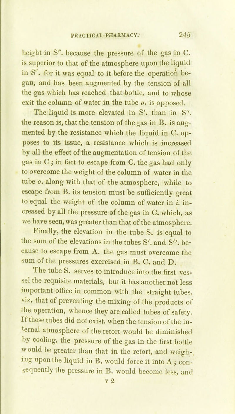 height in S''. because the pressure of the gas in C. is superior to that of the atmosphere upon the liquid in S. for it was equal to it before the operation be- gan, and has been augmented by the tension of all the gas which has reached that bottle, and to whose exit the column of water in the tube o. is opposed. The liquid is more elevated in S'. than in S. the reason is, that the tension of the gas in B. is aug- mented by the resistance which the liquid in C. op- poses to its issue, a resistance which is increased by all the effect of the augmentation of tension of the gas in C ; in fact to escape from C. the gas had only to overcome the weight of the column of water in the tube o. along with that of the atmosphere, while to escape from B. its tension must be sufficiently great to equal the weight of the column of water in i. in- creased by all the pressure of the gas in C. which, as we have seen, was greater than that of the atmosphere. Finally, the elevation in the tube S. is equal to the sum of the elevations in the tubes S'. and S. be- cause to escape from A. the gas must overcome the sum of the pressures exercised in B. C. and D. The tube S. serves to introduce into the first ves- sel the requisite materials, but it has another not less important office in common with the straight tubes, viz. that of preventing the mixing of the products of the operation, whence they are called tubes of safety. If these tubes did not exist, when the tension of the in- ternal atmosphere of the retort would be diminished by cooling, the pressure of the gas in the first bottle would be greater than that in the retort, and weiffh- ing upon the liquid in B. would force it into A; con- sequently the pressure in B. would become less, and y 2