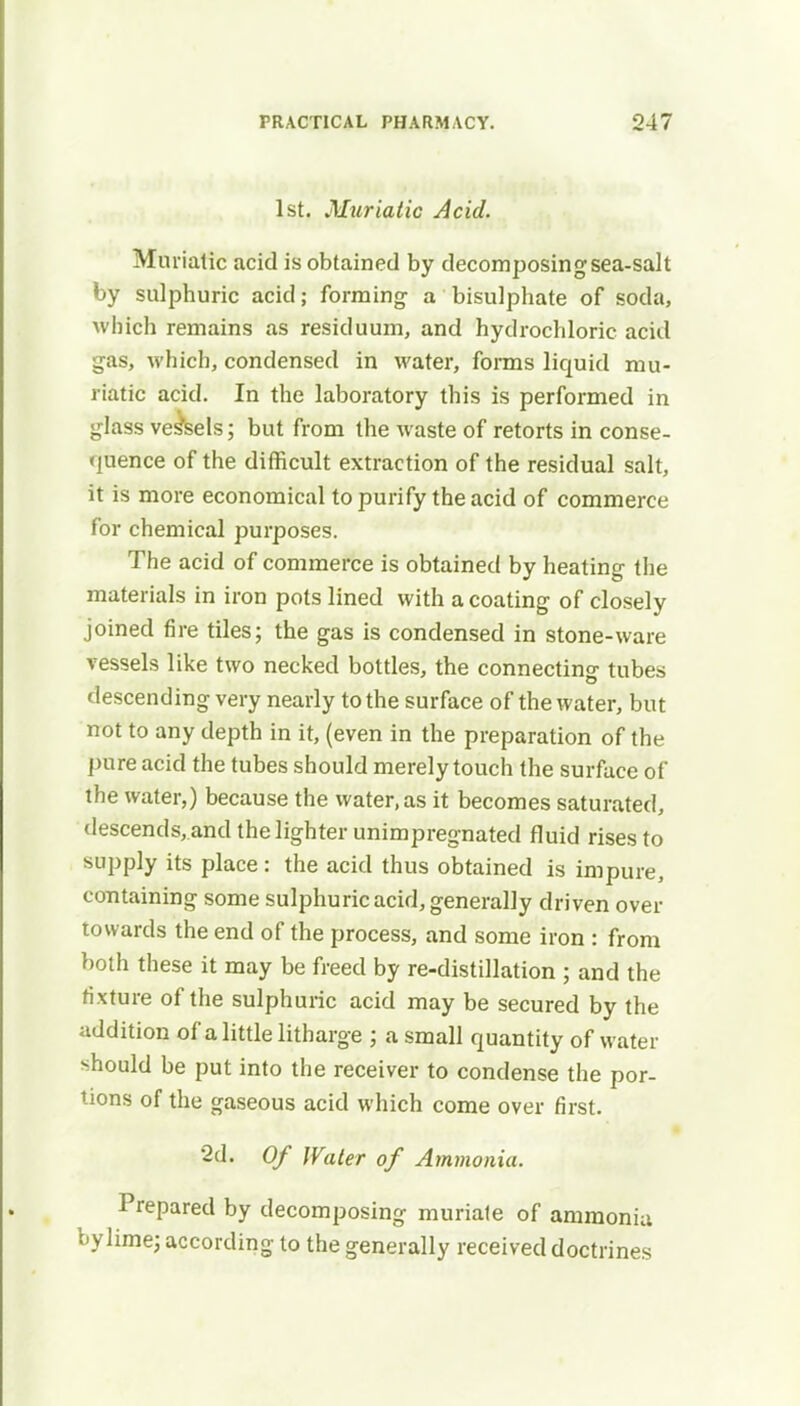 1st. Muriatic Acid. Muriatic acid is obtained by decomposing sea-salt by sulphuric acid; forming a bisulphate of soda, which remains as residuum, and hydrochloric acid gas, which, condensed in water, forms liquid mu- riatic acid. In the laboratory this is performed in glass vessels; but from the waste of retorts in conse- quence of the difficult extraction of the residual salt, it is more economical to purify the acid of commerce for chemical purposes. The acid of commerce is obtained by heating the materials in iron pots lined with a coating of closely joined fire tiles; the gas is condensed in stone-ware vessels like two necked bottles, the connecting tubes descending very nearly to the surface of the water, but not to any depth in it, (even in the preparation of the pure acid the tubes should merely touch the surface of the water,) because the water, as it becomes saturated, descends,.and the lighter unimpregnated fluid rises to supply its place: the acid thus obtained is impure, containing some sulphuric acid, generally driven over towards the end of the process, and some iron : from both these it may be freed by re-distillation ; and the fixture of the sulphuric acid may be secured by the addition of a little litharge ; a small quantity of water should be put into the receiver to condense the por- tions of the gaseous acid which come over first. 2d. Of Water of Ammonia. Prepared by decomposing muriate of ammonia bylime; according to the generally received doctrines