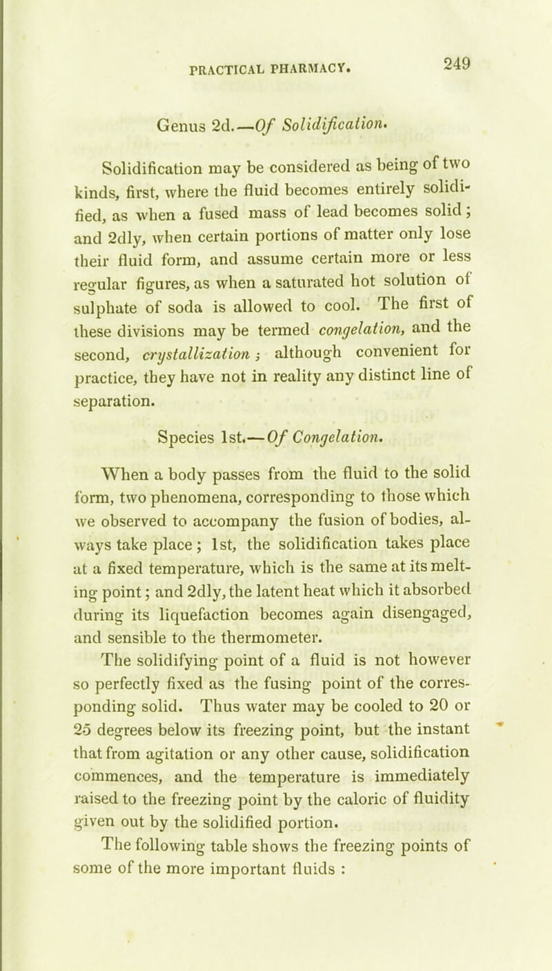 Genus 2d.— Of Solidification. Solidification may be considered as being of two kinds, first, where the fluid becomes entirely solidi- fied, as when a fused mass of lead becomes solid; and 2dly, when certain portions of matter only lose their fluid form, and assume certain more or less regular figures, as when a saturated hot solution of sulphate of soda is allowed to cool. The first of these divisions may be termed congelation, and the second, crystallization although convenient for practice, they have not in reality any distinct line of separation. Species 1st.—Of Congelation. When a body passes from the fluid to the solid form, two phenomena, corresponding to those which we observed to accompany the fusion of bodies, al- ways take place ; 1st, the solidification takes place at a fixed temperature, which is the same at its melt- ing point; and 2dly, the latent heat which it absorbed during its liquefaction becomes again disengaged, and sensible to the thermometer. The solidifying point of a fluid is not however so perfectly fixed as the fusing point of the corres- ponding solid. Thus water may be cooled to 20 or 25 degrees below its freezing point, but the instant that from agitation or any other cause, solidification commences, and the temperature is immediately raised to the freezing point by the caloric of fluidity given out by the solidified portion. The following table shows the freezing points of some of the more important fluids :