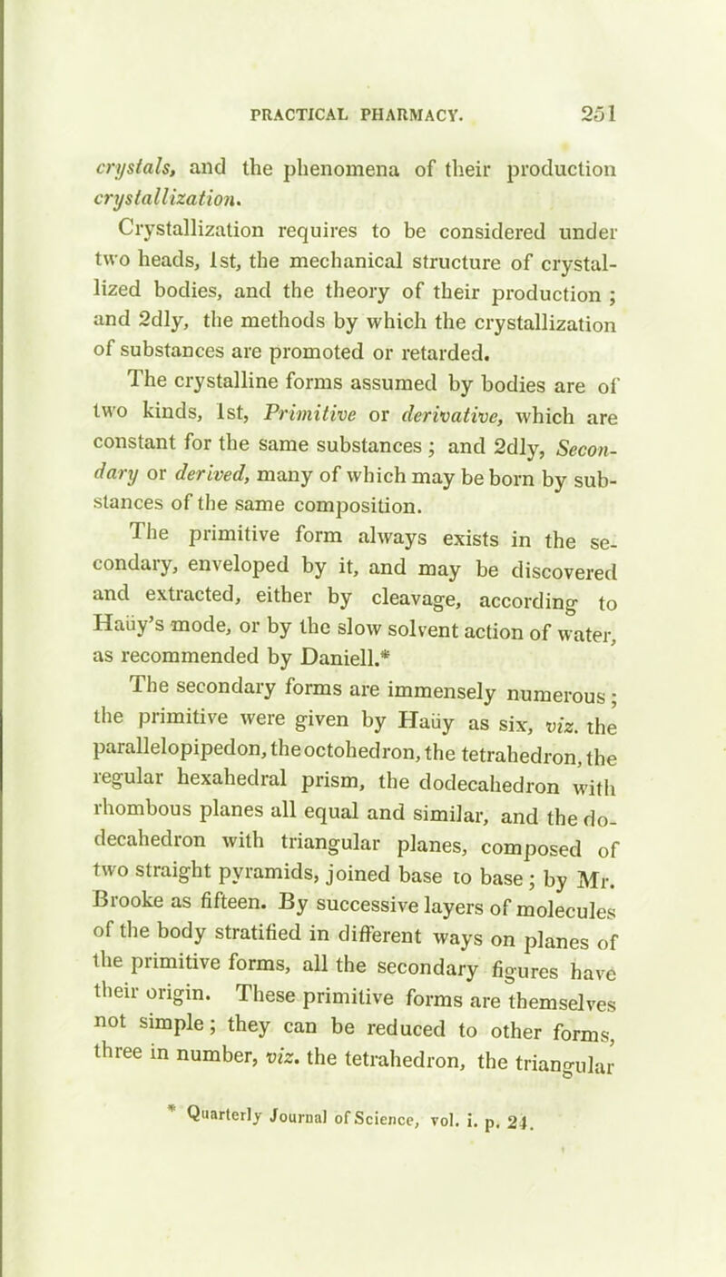 crystals, and the phenomena of their production crystallization. Crystallization requires to be considered under two heads, 1st, the mechanical structure of crystal- lized bodies, and the theory of their production ; and 2dly, the methods by which the crystallization of substances are promoted or retarded. The crystalline forms assumed by bodies are of two kinds, 1st, Primitive or derivative, which are constant for the same substances ; and 2dly, Secon- dary or derived, many of which may be born by sub- stances of the same composition. The primitive form always exists in the se- condary, enveloped by it, and may be discovered and extracted, either by cleavage, according to Hatty's mode, or by the slow solvent action of water, as recommended by Daniell.* The secondary forms are immensely numerous; the primitive were given by Haiiy as six, viz. the parallelopipedon, theoctohedron, the tetrahedron, the regular hexahedral prism, the dodecahedron with rhombous planes all equal and similar, and the do- decahedron with triangular planes, composed of two straight pyramids, joined base to base; by Mr. Brooke as fifteen. By successive layers of molecules of the body stratified in different ways on planes of the primitive forms, all the secondary figures have their origin. These primitive forms are themselves not simple; they can be reduced to other forms, three in number, viz. the tetrahedron, the triangular * Quarterly Journal of Science, vol. i. p. 24.