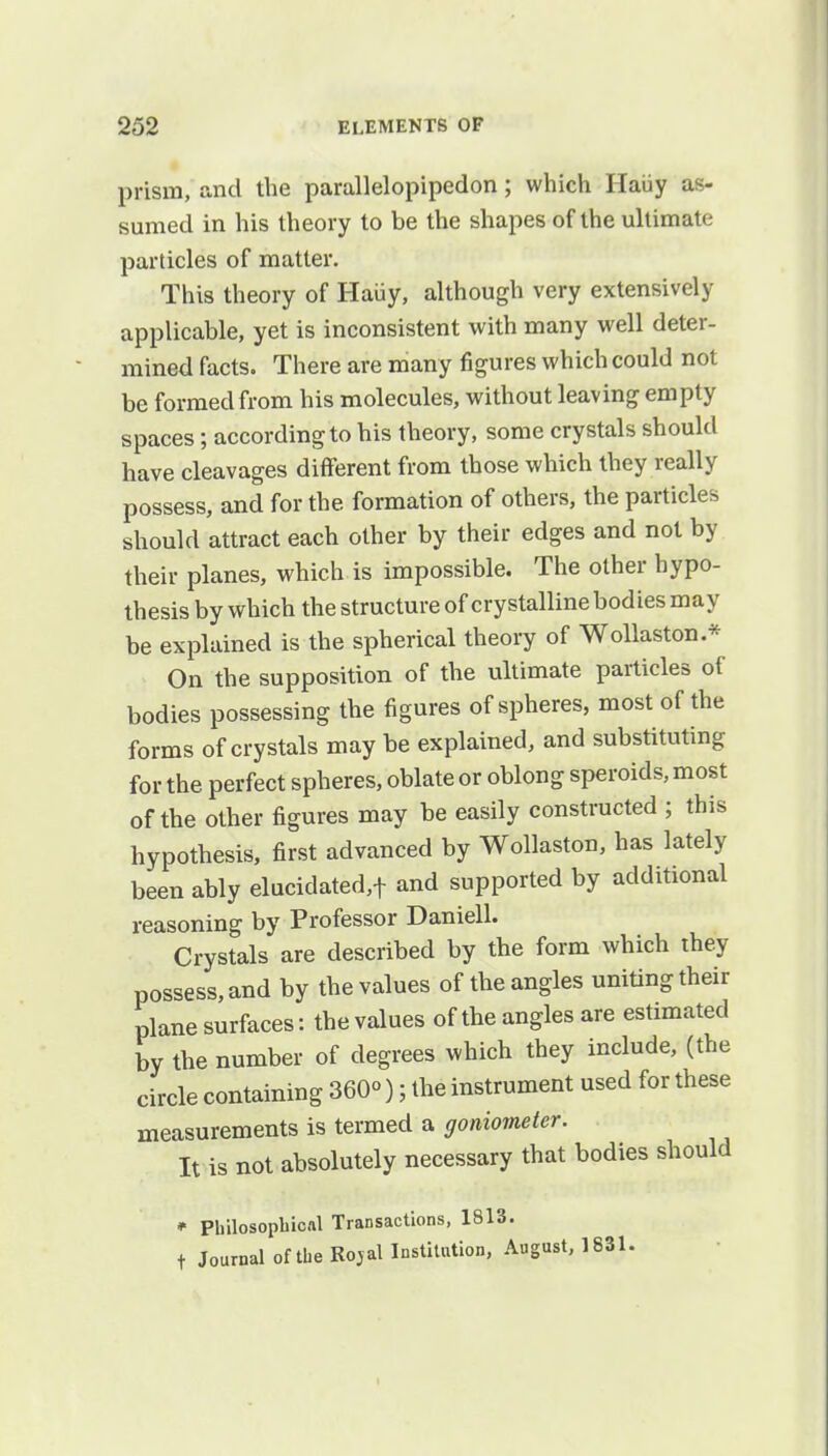 prism, and the parallelopipedon; which Haiiy as- sumed in his theory to be the shapes of the ultimate particles of matter. This theory of Haiiy, although very extensively applicable, yet is inconsistent with many well deter- mined facts. There are many figures which could not be formed from his molecules, without leaving empty spaces; according to his theory, some crystals should have cleavages different from those which they really possess, and for the formation of others, the particles should attract each other by their edges and not by their planes, which is impossible. The other hypo- thesis by which the structure of crystalline bodies may be explained is the spherical theory of Wollaston.* On the supposition of the ultimate particles of bodies possessing the figures of spheres, most of the forms of crystals may be explained, and substituting for the perfect spheres, oblate or oblong speroids, most of the other figures may be easily constructed ; this hypothesis, first advanced by Wollaston, has lately been ably elucidated,t and supported by additional reasoning by Professor Daniell. Crystals are described by the form which they possess, and by the values of the angles uniting their plane surfaces: the values of the angles are estimated by the number of degrees which they include, (the circle containing 360°); the instrument used for these measurements is termed a goniometer. It is not absolutely necessary that bodies should * Philosophical Transactions, 1813. t Journal of the Rojal Institution, August, 1831.