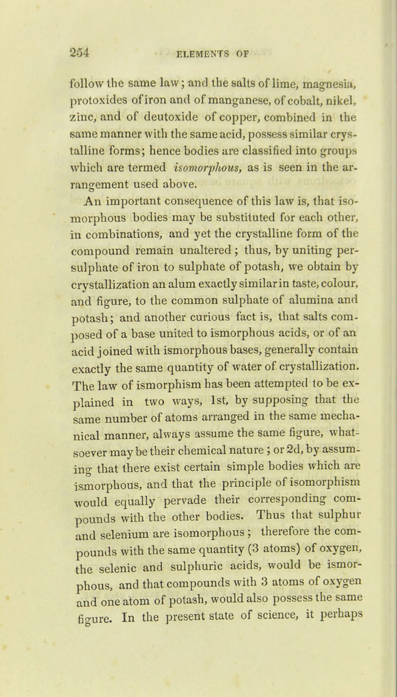 follow the same law; and the salts of lime, magnesia, protoxides of iron and of manganese, of cobalt, nikel, zinc, and of deutoxide of copper, combined in the same manner with the same acid, possess similar crys- talline forms; hence bodies are classified into groups which are termed isomorphous, as is seen in the ar- rangement used above. An important consequence of this law is, that iso- morphous bodies may be substituted for each other, in combinations, and yet the crystalline form of the compound remain unaltered; thus, by uniting per- sulphate of iron to sulphate of potash, we obtain by crystallization an alum exactly similar in taste, colour, and figure, to the common sulphate of alumina and potash; and another curious fact is, that salts com- posed of a base united to ismorphous acids, or of an acid joined with ismorphous bases, generally contain exactly the same quantity of water of crystallization. The law of ismorphism has been attempted to be ex- plained in two ways, 1st, by supposing that the same number of atoms arranged in the same mecha- nical manner, always assume the same figure, what- soever maybe their chemical nature; or 2d, by assum- ing that there exist certain simple bodies which are ismorphous, and that the principle of isomorphism would equally pervade their corresponding com- pounds with the other bodies. Thus that sulphur and selenium are isomorphous; therefore the com- pounds with the same quantity (3 atoms) of oxygen, the selenic and sulphuric acids, would be ismor- phous, and that compounds with 3 atoms of oxygen and one atom of potash, would also possess the same fio-ure. In the present state of science, it perhaps