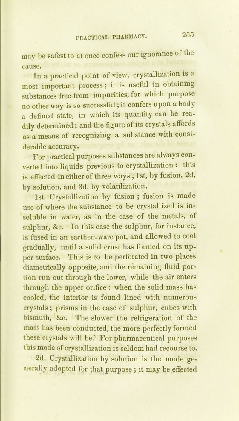 may be safest to at once confess our ignorance ot the cause. In a practical point of view, crystallization is a most important process; it is useful in obtaining substances free from impurities, for which purpose no other way is so successful; it confers upon a body a defined state, in which its quantity can be rea- dily determined; and the figure of its crystals affords us a means of recognizing a substance with consi- derable accuracy. For practical purposes substances are always con- verted into licpjids previous to crystallization : this is effected in either of three ways ; 1st, by fusion, 2d, by solution, and 3d, by volatilization. 1st. Crystallization by fusion ; fusion is made use of where the substance to be crystallized is in- soluble in water, as in the case of the metals> of sulphur, &c. In this case the sulphur, for instance, is fused in an earthen-ware pot, and allowed to cool gradually, until a solid crust has formed on its up- per surface. This is to be perforated in two places diametrically opposite, and the remaining fluid por- tion run out through the lower, while the air enters through the upper orifice : when the solid mass has cooled, the interior is found lined with numerous crystals ; prisms in the case of sulphur, cubes with bismuth, &c. The slower the refrigeration of the mass has been conducted, the more perfectly formed these crystals will be.1 For pharmaceutical purposes this mode of crystallization is seldom had recourse to. 2d. Crystallization by solution is the mode ge- nerally adopted for that purpose ; it may be effected