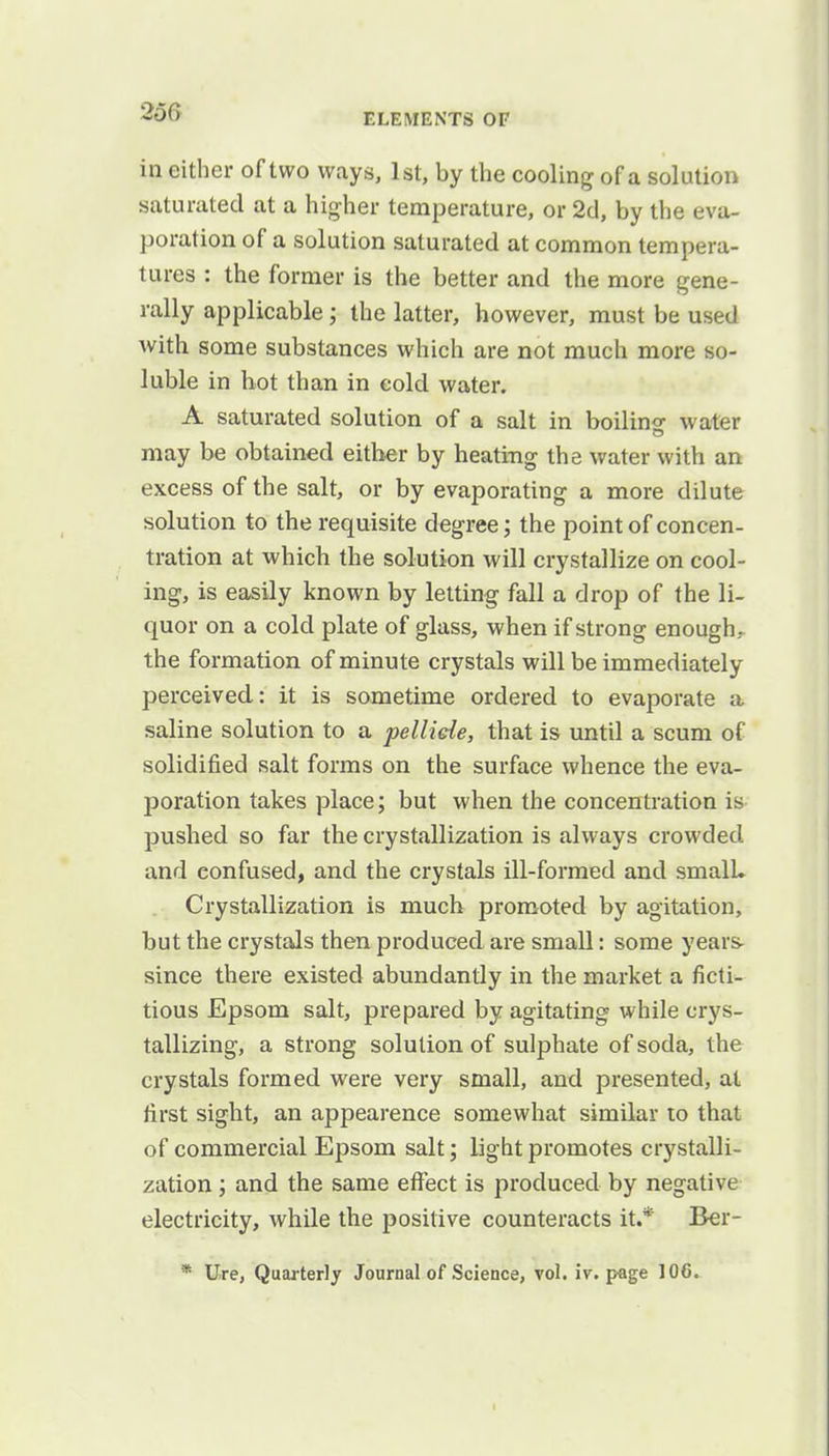 in either of two ways, 1st, by the cooling of a solution saturated at a higher temperature, or 2d, by the eva- poration of a solution saturated at common tempera- tures : the former is the better and the more gene- rally applicable ; the latter, however, must be used with some substances which are not much more so- luble in hot than in cold water. A saturated solution of a salt in boilino- water may be obtained either by heating the water with an excess of the salt, or by evaporating a more dilute solution to the requisite degree; the point of concen- tration at which the solution will crystallize on cool- ing, is easily known by letting fall a drop of the li- quor on a cold plate of glass, when if strong enough- the formation of minute crystals will be immediately perceived: it is sometime ordered to evaporate a saline solution to a pellide, that is until a scum of solidified salt forms on the surface whence the eva- poration takes place; but when the concentration is pushed so far the crystallization is always crowded and eonfused, and the crystals ill-formed and small. Crystallization is much promoted by agitation, but the crystals then produced are small: some years- since there existed abundantly in the market a ficti- tious Epsom salt, prepared by agitating while crys- tallizing, a strong solution of sulphate of soda, the crystals formed were very small, and presented, at first sight, an appearence somewhat similar to that of commercial Epsom salt; light promotes crystalli- zation ; and the same effect is produced by negative electricity, while the positive counteracts it.* Ber-