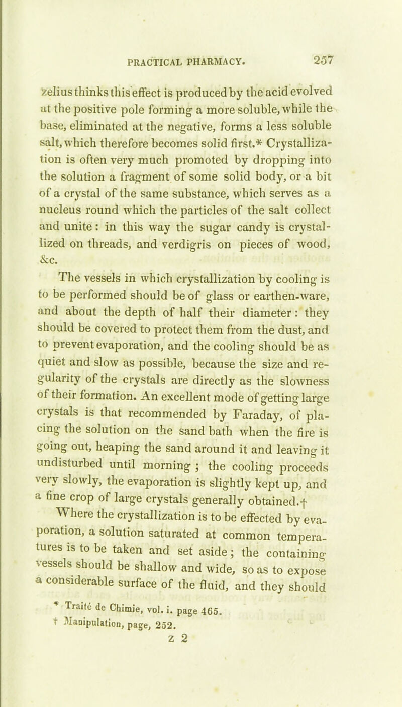 zeiius thinks this effect is produced by the acid evolved at the positive pole forming a more soluble, while the base, eliminated at the negative, forms a less soluble salty which therefore becomes solid first.* Crystalliza- tion is often very much promoted by dropping into the solution a fragment of some solid body, or a bit of a crystal of the same substance, which serves as a nucleus round which the particles of the salt collect and unite: in this way the sugar candy is crystal- lized on threads, and verdigris on pieces of wood, &c. The vessels in which crystallization by cooling is to be performed should be of glass or earthen-ware, and about the depth of half their diameter: they should be covered to protect them from the dust, and to prevent evaporation, and the cooling should be as quiet and slow as possible, because the size and re- gularity of the crystals are directly as the slowness of their formation. An excellent mode of getting large crystals is that recommended by Faraday, of pla- cing the solution on the sand bath when the fire is going out, heaping the sand around it and leaving it undisturbed until morning ; the cooling proceeds very slowly, the evaporation is slightly kept up, and a fine crop of large crystals generally obtained.f Where the crystallization is to be effected by eva- poration, a solution saturated at common tempera- tures is to be taken and set aside; the containing vessels should be shallow and wide, so as to expose a considerable surface of the fluid, and they should * Traile de Chimie, vol. i. page 4C5. t Manipulation, page, 252. z 2