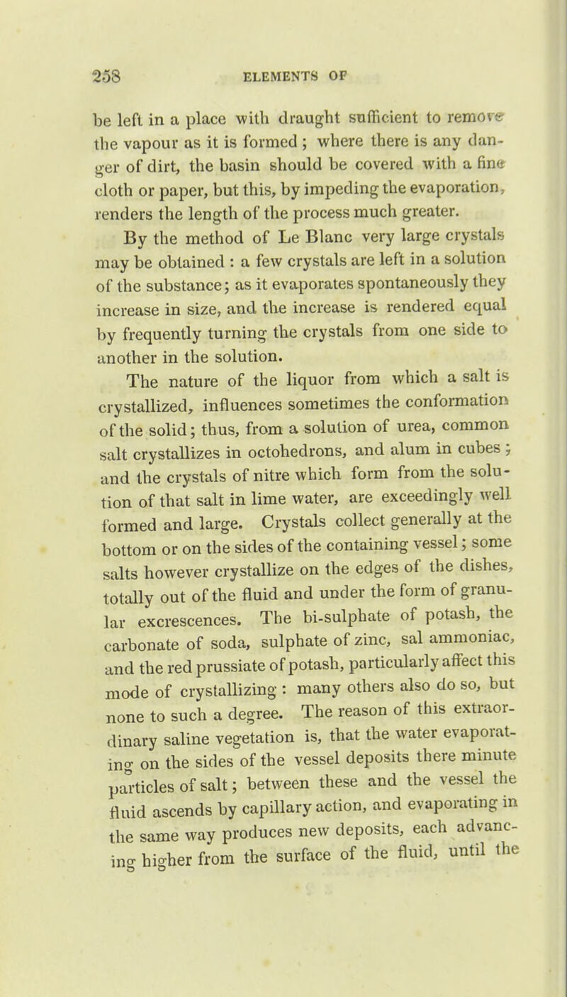 be left in a place with draught sufficient to remove the vapour as it is formed ; where there is any dan- ger of dirt, the basin should be covered with a fine cloth or paper, but this, by impeding the evaporation, renders the length of the process much greater. By the method of Le Blanc very large crystals may be obtained : a few crystals are left in a solution of the substance; as it evaporates spontaneously they increase in size, and the increase is rendered equal by frequently turning the crystals from one side to another in the solution. The nature of the liquor from which a salt is crystallized, influences sometimes the conformation of the solid; thus, from a solution of urea, common salt crystallizes in octahedrons, and alum in cubes ; and the crystals of nitre which form from the solu- tion of that salt in lime water, are exceedingly well formed and large. Crystals collect generally at the bottom or on the sides of the containing vessel; some salts however crystallize on the edges of the dishes, totally out of the fluid and under the form of granu- lar excrescences. The bi-sulphate of potash, the carbonate of soda, sulphate of zinc, sal ammoniac, and the red prussiate of potash, particularly affect this mode of crystallizing : many others also do so, but none to such a degree. The reason of this extraor- dinary saline vegetation is, that the water evaporat- ing on the sides of the vessel deposits there minute particles of salt; between these and the vessel the fluid ascends by capillary action, and evaporating in the same way produces new deposits, each advanc- ing higher from the surface of the fluid, until the