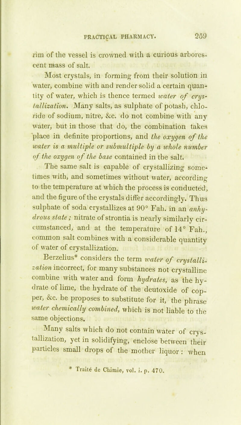 rim of the vessel is crowned with a curious arbores- cent mass of salt. Most crystals, in forming from their solution in water, combine with and render solid a certain quan- tity of water, which is thence termed water of crys- tallization. Many salts, as sulphate of potash, chlo- ride of sodium, nitre, &c. do not combine with any water, but in those that do, the combination takes place in definite proportions, and the oxygen of the water is a multiple or submultiple by a tvhole number of the oxygen of the base contained in the salt. The same salt is capable of crystallizing- some- times with, and sometimes without water, according to the temperature at which the process is conducted, and the figure of the crystals differ accordingly. Thus sulphate of soda crystallizes at 90° Fah. in an anhy- drous state; nitrate of strontia is nearly similarly cir- cumstanced, and at the temperature of 14° Fah., common salt combines with a considerable quantity of water of crystallization. Berzelius* considers the term water of crystalli- zation incorrect, for many substances not crystalline combine with water and form hydrates, as the hy- drate of lime, the hydrate of the deutoxide of cop- per, &c. he proposes to substitute for it, the phrase water chemically combined, which is not liable to the same objections. Many salts which do not contain water of crys- tallization, yet in solidifying, enclose between their particles small drops of the mother liquor : when * Traite de Chimie, vol. i. p. 470.