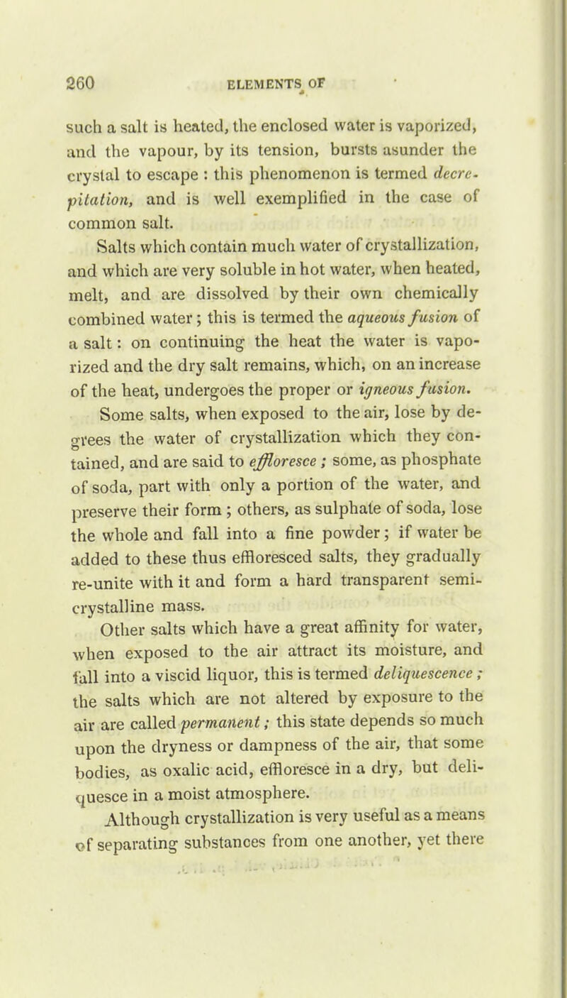 such a salt is heated, the enclosed water is vaporized, and the vapour, by its tension, bursts asunder the crystal to escape : this phenomenon is termed decre- pitation, and is well exemplified in the case of common salt. Salts which contain much water of crystallization, and which are very soluble in hot water, when heated, melt, and are dissolved by their own chemically combined water; this is termed the aqueous fusion of a salt: on continuing the heat the water is vapo- rized and the dry salt remains, which, on an increase of the heat, undergoes the proper or iff neous fusion. Some salts, when exposed to the air, lose by de- grees the water of crystallization which they con- tained, and are said to effloresce ; some, as phosphate of soda, part with only a portion of the water, and preserve their form ; others, as sulphate of soda, lose the whole and fall into a fine powder; if water be added to these thus effloresced salts, they gradually re-unite with it and form a hard transparent semi- crystalline mass. Other salts which have a great affinity for water, when exposed to the air attract its moisture, and fall into a viscid liquor, this is termed deliquescence ; the salts which are not altered by exposure to the air are called permanent; this state depends so much upon the dryness or dampness of the air, that some bodies, as oxalic acid, effloresce in a dry, but deli- quesce in a moist atmosphere. Although crystallization is very useful as a means of separating substances from one another, yet there