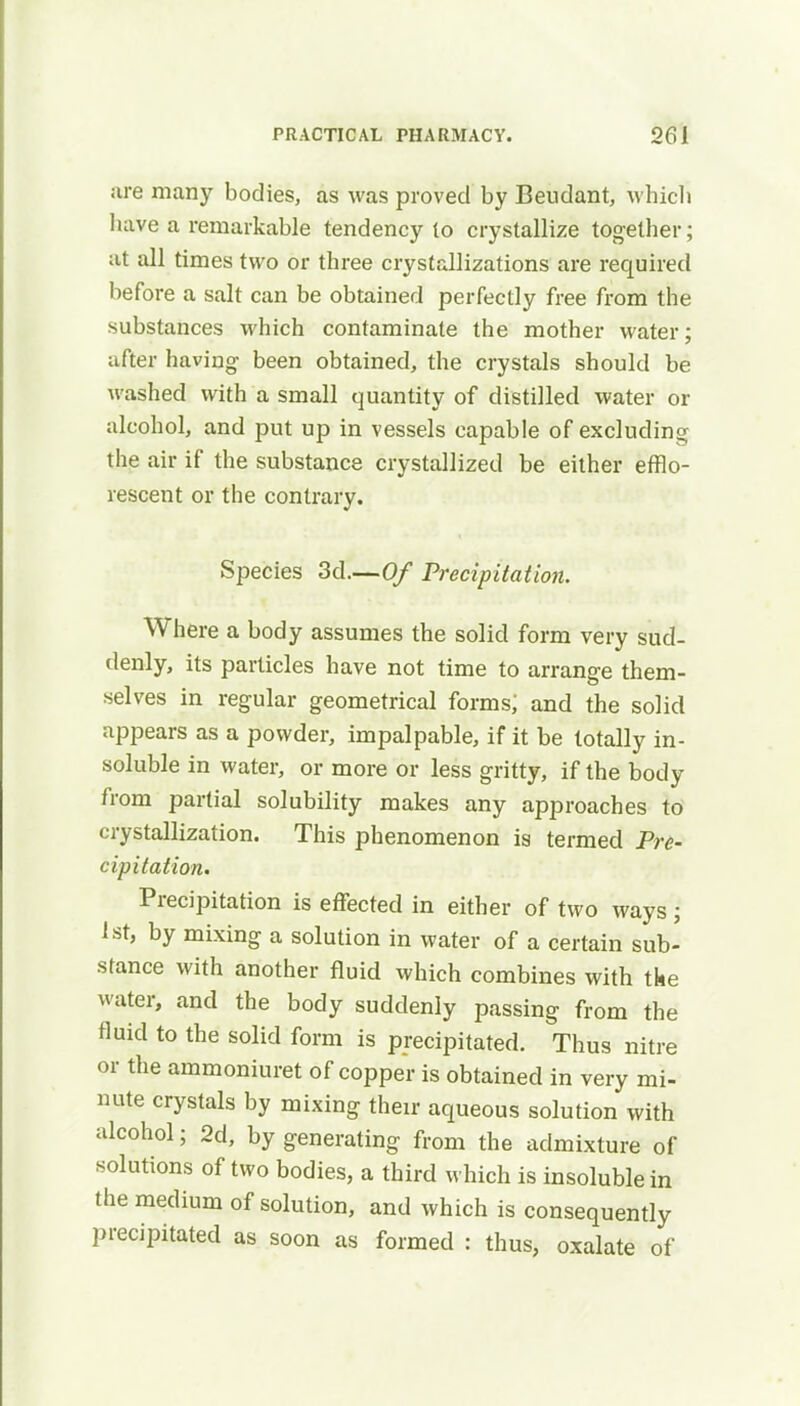 are many bodies, as was proved by Beudant, which have a remarkable tendency to crystallize together; at all times two or three crystallizations are required before a salt can be obtained perfectly free from the substances which contaminate the mother water; after having been obtained, the crystals should be washed with a small quantity of distilled water or alcohol, and put up in vessels capable of excluding the air if the substance crystallized be either efflo- rescent or the contrary. Species 3d.—Of Precipitation. Where a body assumes the solid form very sud- denly, its particles have not time to arrange them- selves in regular geometrical forms; and the solid appears as a powder, impalpable, if it be totally in- soluble in water, or more or less gritty, if the body from partial solubility makes any approaches to crystallization. This phenomenon is termed Pre- cipitation. Precipitation is effected in either of two ways; 1st, by mixing a solution in water of a certain sub- stance with another fluid which combines with the water, and the body suddenly passing from the fluid to the solid form is precipitated. Thus nitre or the ammoniuret of copper is obtained in very mi- nute crystals by mixing their aqueous solution with alcohol; 2d, by generating from the admixture of solutions of two bodies, a third which is insoluble in the medium of solution, and which is consequently precipitated as soon as formed : thus, oxalate of