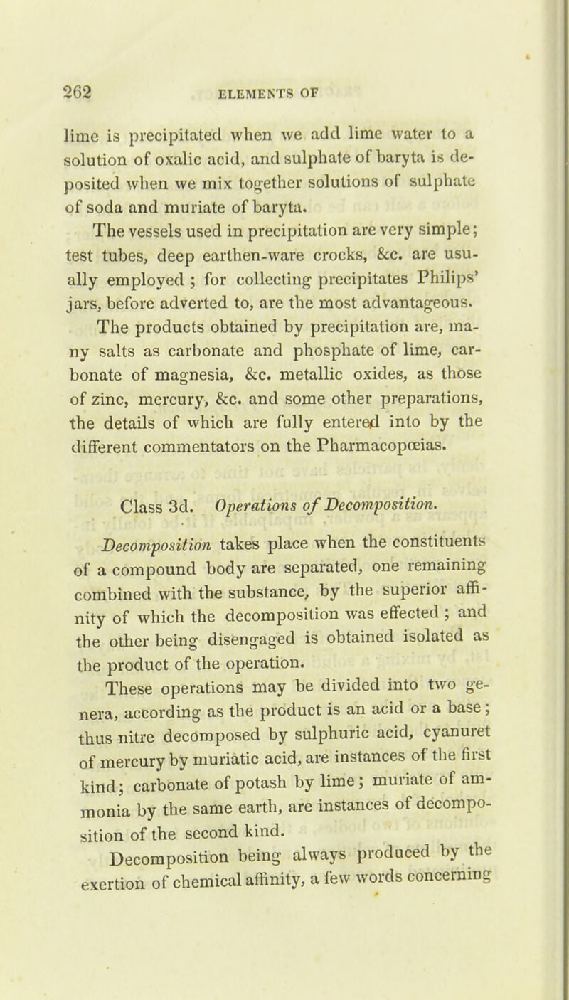 lime is precipitated when we add lime water to a solution of oxalic acid, and sulphate of baryta is de- posited when we mix together solutions of sulphate of soda and muriate of baryta. The vessels used in precipitation are very simple; test tubes, deep earthen-ware crocks, &c. are usu- ally employed ; for collecting precipitates Philips' jars, before adverted to, are the most advantageous. The products obtained by precipitation are, ma- ny salts as carbonate and phosphate of lime, car- bonate of magnesia, &c. metallic oxides, as those of zinc, mercury, &c. and some other preparations, the details of which are fully entered into by the different commentators on the Pharmacopoeias. Class 3d. Operations of Decomposition. Decomposition takes place when the constituents of a compound body are separated, one remaining combined with the substance, by the superior affi- nity of which the decomposition was effected ; and the other being disengaged is obtained isolated as the product of the operation. These operations may be divided into two ge- nera, according as the product is an acid or a base; thus nitre decomposed by sulphuric acid, cyanuret of mercury by muriatic acid, are instances of the first kind; carbonate of potash by lime; muriate of am- monia by the same earth, are instances of decompo- sition of the second kind. Decomposition being always produced by the exertion of chemical affinity, a few words concerning