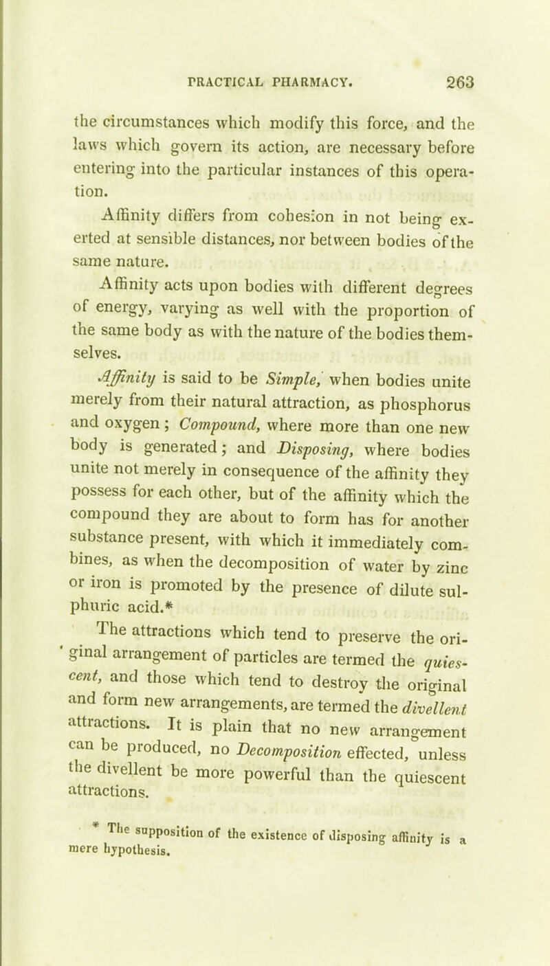 the circumstances which modify this force, and the laws which govern its action, are necessary before entering into the particular instances of this opera- tion. Affinity differs from cohesion in not being ex- erted at sensible distances, nor between bodies of the same nature. Affinity acts upon bodies with different degrees of energy, varying as well with the proportion of the same body as with the nature of the bodies them- selves. Affinity is said to be Simple, when bodies unite merely from their natural attraction, as phosphorus and oxygen ; Compound, where more than one new body is generated; and Disposing, where bodies unite not merely in consequence of the affinity they possess for each other, but of the affinity which the compound they are about to form has for another substance present, with which it immediately com- bines, as when the decomposition of water by zinc or iron is promoted by the presence of dilute sul- phuric acid.* The attractions which tend to preserve the ori- * ginal arrangement of particles are termed the quies- cent, and those which tend to destroy the original and form new arrangements, are termed the divellent attractions. It is plain that no new arrangement can be produced, no Decomposition effected, unless the divellent be more powerful than the quiescent attractions. * The supposition of the existence of disposing affinity is a mere hypothesis.