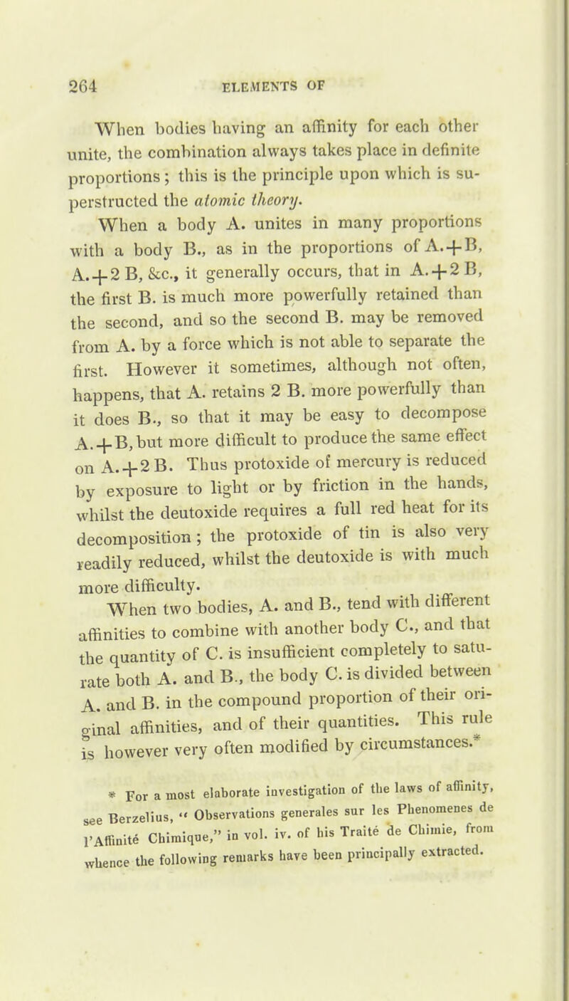 When bodies having an affinity for each other unite, the combination always takes place in definite proportions; this is the principle upon which is su- perstructed the atomic theory. When a body A. unites in many proportions with a body B., as in the proportions of A. + B, A. + 2 B, &c, it generally occurs, that in A. + 2 B, the first B. is much more powerfully retained than the second, and so the second B. may be removed from A. by a force which is not able to separate the first. However it sometimes, although not often, happens, that A. retains 2 B. more powerfully than it does B-, so that it may be easy to decompose A.+B,but more difficult to produce the same effect on A.+2 B. Thus protoxide of mercury is reduced by exposure to light or by friction in the hands, whilst the deutoxide requires a full red heat for its decomposition ; the protoxide of tin is also very readily reduced, whilst the deutoxide is with much more difficulty. When two bodies, A. and B., tend with different affinities to combine with another body C, and that the quantity of C. is insufficient completely to satu- rate both A. and B., the body C. is divided between A. and B. in the compound proportion of their ori- ginal affinities, and of their quantities. This rule is however very often modified by circumstances* * For a most elaborate investigation of the laws of affinity, see Berzelius, •« Observations generales sur les Phenomenes de VAffinite Chimique, in vol. iv. of bis Traite de Cbi.nie, from whence the following remarks have been principally extracted.