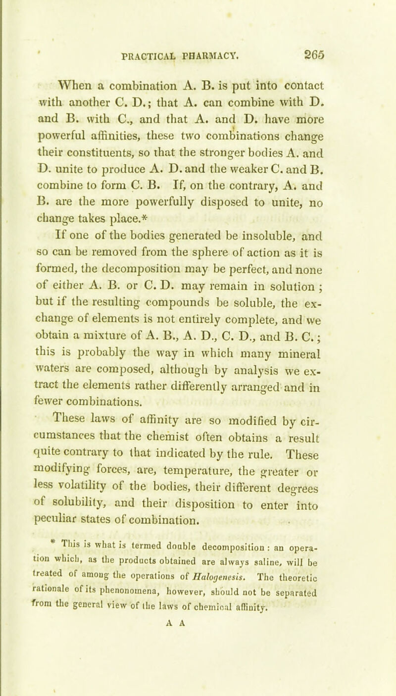 When a combination A. B. is put into contact with another C. D.; that A. can combine with D. and B. with C, and that A. and D. have more powerful affinities, these two combinations change their constituents, so that the stronger bodies A. and D. unite to produce A. D. and the weaker C. and B. combine to form C. B. If, on the contrary, A., and B. are the more powerfully disposed to unite, no change takes place.* If one of the bodies generated be insoluble, and so can be removed from the sphere of action as it is formed, the decomposition may be perfect, and none of either A. B. or C. D. may remain in solution ; but if the resulting compounds be soluble, the ex- change of elements is not entirely complete, and we obtain a mixture of A. B., A. D., C. D., and B. C.; this is probably the way in which many mineral waters are composed, although by analysis we ex- tract the elements rather differently arranged and in fewer combinations. These laws of affinity are so modified by cir- cumstances that the chemist often obtains a result quite contrary to that indicated by the rule. These modifying forces, are, temperature, the greater or less volatility of the bodies, their different degrees of solubility, and their disposition to enter into peculiar states of combination. * This is what is termed doable decomposition : an opera- tion which, as the products obtained are always saline, will be treated of among the operations of Halogenesis. The theoretic rationale of its phenonomena, however, should not be separated from the general view of llie laws of chemical affinity. A A